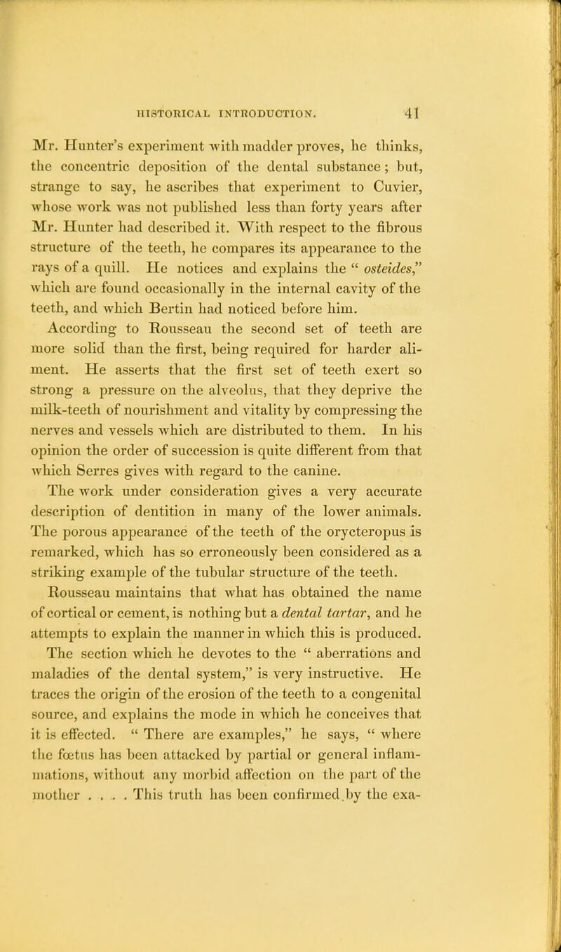 Mr. Hunter's experiment with madder proves, he thinks, the concentric deposition of the dental substance; but, strange to say, he ascribes that experiment to Cuvier, whose work was not published less than forty years after Mr. Hunter had described it. With respect to the fibrous structure of the teeth, he compares its appearance to the rays of a quill. He notices and explains the  osteides, which are found occasionally in the internal cavity of the teeth, and which Bertin had noticed before him. According to Rousseau the second set of teeth are more solid than the first, being required for harder ali- ment. He asserts that the first set of teeth exert so strong a pressure on the alveolus, that they deprive the milk-teeth of nourishment and vitality by compressing the nerves and vessels which are distributed to them. In his opinion the order of succession is quite different from that which Serres gives with regard to the canine. The work under consideration gives a very accurate description of dentition in many of the lower animals. The porous appearance of the teeth of the orycteropus is remarked, which has so erroneously been considered as a striking example of the tubular structure of the teeth. Rousseau maintains that what has obtained the name of cortical or cement, is nothing but a dental tartar, and he attempts to explain the manner in which this is produced. The section which he devotes to the  aberrations and maladies of the dental system, is very instructive. He traces the origin of the erosion of the teeth to a congenital source, and explains the mode in which he conceives that it is effected.  There are examples, he says,  where the foetus has been attacked by partial or general inflam- mations, without any morbid affection on the part of the mother .... This truth has been confirmed.by the exa-