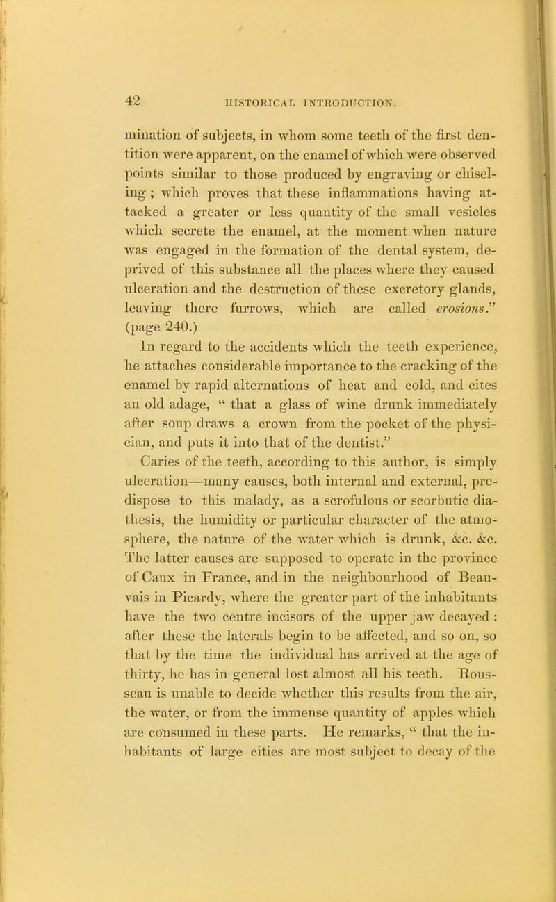 urination of subjects, in whom some teeth of the first den- tition were apparent, on the enamel of which were observed points similar to those produced by engraving or chisel- ing ; which proves that these inflammations having at- tacked a greater or less quantity of the small vesicles which secrete the enamel, at the moment when nature was engaged in the formation of the dental system, de- prived of this substance all the places where they caused ulceration and the destruction of these excretory glands, leaving there furrows, which are called erosions. (page 240.) In regard to the accidents which the teeth experience, he attaches considerable importance to the cracking of the enamel by rapid alternations of heat and cold, and cites an old adage,  that a glass of wine drunk immediately after soup draws a crown from the pocket of the physi- cian, and puts it into that of the dentist. Caries of the teeth, according to this author, is simply ulceration—many causes, both internal and external, pre- dispose to this malady, as a scrofulous or scorbutic dia- thesis, the humidity or particular character of the atmo- sphere, the nature of the water which is drunk, &c. &c. The latter causes are supposed to operate in the province of Caux in France, and in the neighbourhood of Beau- vais in Picardy, where the greater part of the inhabitants have the two centre incisors of the upper jaw decayed : after these the laterals begin to be affected, and so on, so that by the time the individual has arrived at the age of thirty, he has in general lost almost all his teeth. Rous- seau is unable to decide whether this results from the air, the water, or from the immense quantity of apples which arc consumed in these parts. He remarks,  that the in- habitants of large cities are most subject to decay of the