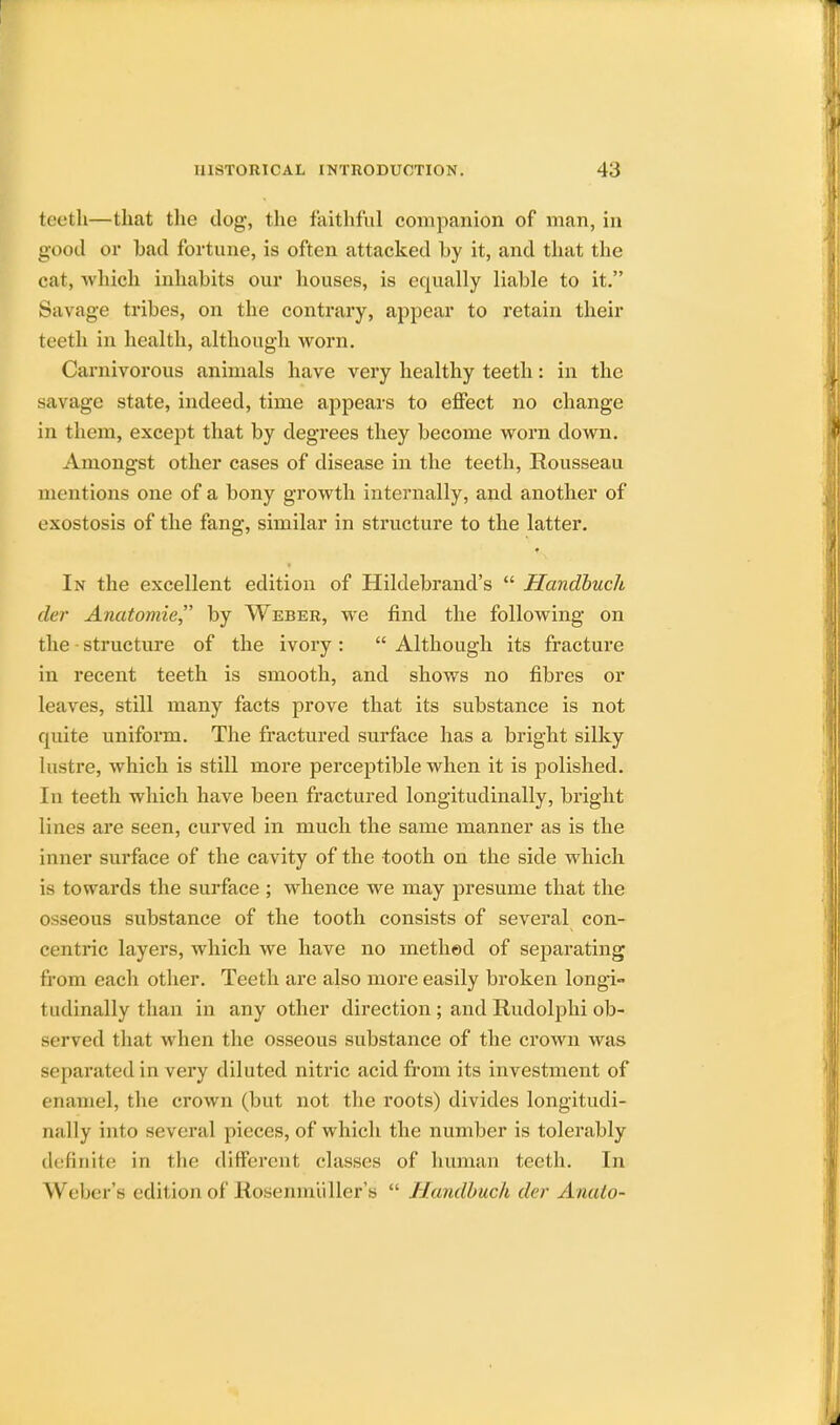 teeth—that the dog, the faithful companion of man, in good or had fortune, is often attacked hy it, and that the cat, which inhabits our houses, is equally liable to it. Savage tribes, on the contrary, appear to retain their teeth in health, although worn. Carnivorous animals have very healthy teeth: in the savage state, indeed, time appears to effect no change in them, except that by degrees they become worn down. Amongst other cases of disease in the teeth, Rousseau mentions one of a bony growth internally, and another of exostosis of the fang, similar in structure to the latter. In the excellent edition of Hildebrand's  Handbuch der Anatomie, by Weber, we find the following on the structure of the ivory:  Although its fracture in recent teeth is smooth, and shows no fibres or leaves, still many facts prove that its substance is not cpiite uniform. The fractured surface has a bright silky lustre, which is still more perceptible when it is polished. In teeth which have been fractured longitudinally, bright lines are seen, curved in much the same manner as is the inner surface of the cavity of the tooth on the side which is towards the surface ; whence we may presume that the osseous substance of the tooth consists of several con- centric layers, which we have no method of separating from each other. Teeth are also more easily broken longi- tudinally than in any other direction ; and Rudolphi ob- served that when the osseous substance of the crown was separated in very diluted nitric acid from its investment of enamel, the crown (but not the roots) divides longitudi- nally into several pieces, of which the number is tolerably definite in the different classes of human teeth. In Weber's edition of Rosenmuller's  Handbuch der Anato-