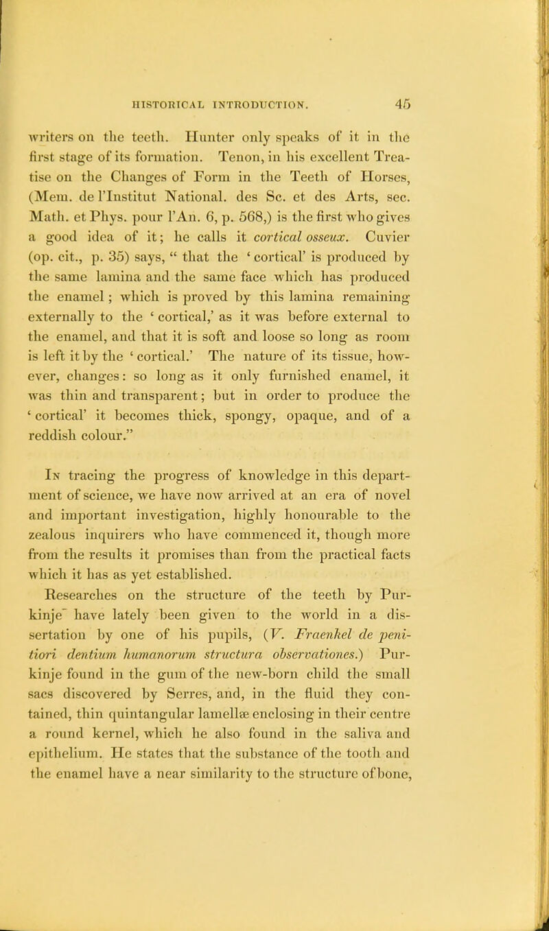 writers on the teeth. Hunter only speaks of it in the first stage of its formation. Tenon, in his excellent Trea- tise on the Changes of Form in the Teeth of Horses, (Mem. de l'lnstitut National, des Sc. et des Arts, sec. Math, et Phys. pour l'An. 6, p. 568,) is the first who gives a good idea of it; he calls it cortical osseux. Cuvier (op. cit., p. 35) says,  that the ' cortical' is produced by the same lamina and the same face which has produced the enamel; which is proved by this lamina remaining externally to the ' cortical,' as it was before external to the enamel, and that it is soft and loose so long as room is left it by the ' cortical.' The nature of its tissue, how- ever, changes: so long as it only furnished enamel, it was thin and transparent; but in order to produce the ' cortical' it becomes thick, spongy, opaque, and of a reddish colour. In tracing the progress of knowledge in this depart- ment of science, we have now arrived at an era of novel and important investigation, highly honourable to the zealous inquirers who have commenced it, though more from the results it promises than from the practical facts which it has as yet established. Researches on the structure of the teeth by Pur- kinje have lately been given to the world in a dis- sertation by one of his pupils, (V. Fraenkel de peni- tiori dentium humanorum structura observationes.) Pur- kinje found in the gum of the new-born child the small sacs discovered by Serres, and, in the fluid they con- tained, thin quintangular lamellae enclosing in their centre a round kernel, which he also found in the saliva and epithelium. He states that the substance of the tooth and the enamel have a near similarity to the structure of bone,