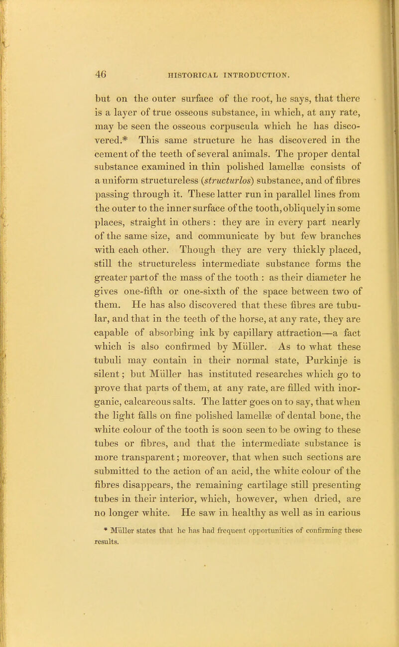 but on the outer surface of the root, he says, that there is a layer of true osseous substance, in which, at any rate, may be seen the osseous corpuscula which he has disco- vered.* This same structure he has discovered in the cement of the teeth of several animals. The proper dental substance examined in thin polished lamellae consists of a uniform structureless (structurlos) substance, and of fibres passing through it. These latter run in parallel lines from the outer to the inner surface of the tooth, obliquely in some places, straight in others : they are in every part nearly of the same size, and communicate by but few branches with each other. Though they are very thickly placed, still the structureless intermediate substance forms the greater part of the mass of the tooth : as their diameter he gives one-fifth or one-sixth of the space between two of them. He has also discovered that these fibres are tubu- lar, and that in the teeth of the horse, at any rate, they are capable of absorbing ink by capillary attraction—a fact which is also confirmed by Miiller. As to what these tubuli may contain in their normal state, Purkinje is silent; but Miiller has instituted researches which go to prove that parts of them, at any rate, are filled with inor- ganic, calcareous salts. The latter goes on to say, that when the light falls on fine polished lamellae of dental bone, the white colour of the tooth is soon seen to be owing to these tubes or fibres, and that the intermediate substance is more transparent; moreover, that when such sections are submitted to the action of an acid, the white colour of the fibres disappears, the remaining cartilage still presenting tubes in their interior, which, however, when dried, are no longer white. He saw in healthy as well as in carious * Miiller states that he has had frequent opportunities of confirming these results.