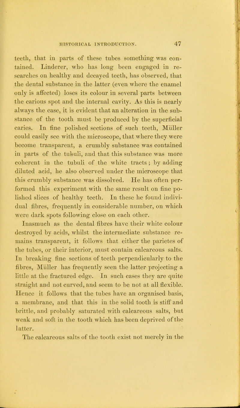teeth, that in parts of these tubes something was con- tained. Linderer, who has long been engaged in re- searches on healthy and decayed teeth, has observed, that the dental substance in the latter (even where the enamel only is affected) loses its colour in several parts between the carious spot and the internal cavity. As this is nearly always the case, it is evident that an alteration in the sub- stance of the tooth must be produced by the superficial caries. In fine polished sections of such teeth, Muller could easily see with the microscope, that where they were become transparent, a crumbly substance was contained in parts of the tubuli, and that this substance was more coherent in the tubuli of the white tracts ; by adding diluted acid, he also observed under the microscope that this crumbly substance was dissolved. He has often per- formed this experiment with the same result on fine po- lished slices of healthy teeth. In these he found indivi- dual fibres, frequently in considerable number, on which were dark spots following close on each other. Inasmuch as the dental fibres have their white colour destroyed by acids, whilst the intermediate substance re- mains transparent, it follows that either the parietes of the tubes, or their interior, must contain calcareous salts. In breaking fine sections of teeth perpendicularly to the fibres, Muller has frequently seen the latter projecting a little at the fractured edge. In such cases they are quite straight and not curved, and seem to be not at all flexible. Hence it follows that the tubes have an organised basis, a membrane, and that this in the solid tooth is stiff and brittle, and probably saturated with calcareous salts, but weak and soft in the tooth which has been deprived of the latter. The calcareous salts of the tooth exist not merely in the