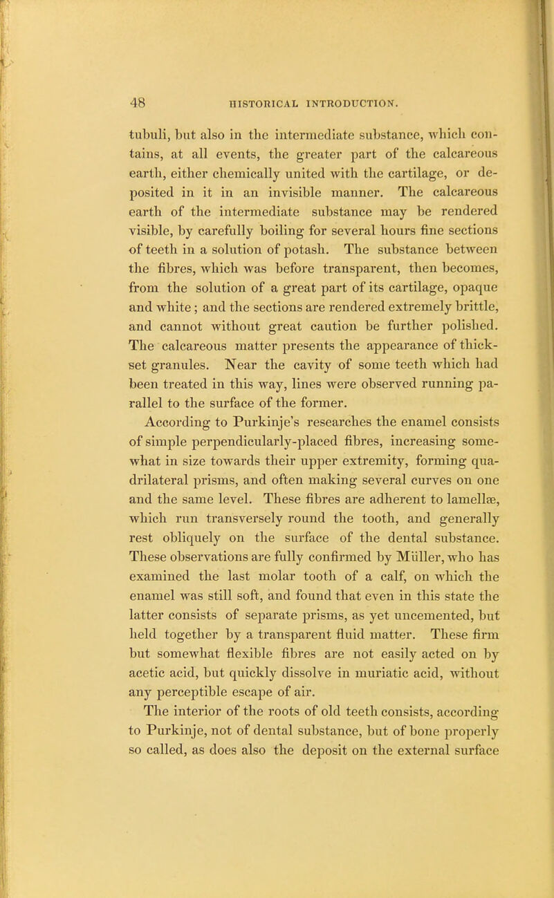 tubuli, but also in tbe intermediate substance, which con- tains, at all events, the greater part of the calcareous earth, either chemically united with the cartilage, or de- posited in it in an invisible manner. The calcareous earth of the intermediate substance may be rendered visible, by carefully boiling for several hours fine sections of teeth in a solution of potash. The substance between the fibres, which was before transparent, then becomes, from the solution of a great part of its cartilage, opaque and white ; and the sections are rendered extremely brittle, and cannot without great caution be further polished. The calcareous matter presents the appearance of thick- set granules. Near the cavity of some teeth which had been treated in this way, lines were observed running pa- rallel to the surface of the former. According to Purkinje's researches the enamel consists of simple perpendicularly-placed fibres, increasing some- what in size towards their upper extremity, forming qua- drilateral prisms, and often making several curves on one and the same level. These fibres are adherent to lamellae, which run transversely round the tooth, and generally rest obliquely on the surface of the dental substance. These observations are fully confirmed by Muller, who lias examined the last molar tooth of a calf, on which the enamel was still soft, and found that even in this state the latter consists of separate prisms, as yet uncemented, but held together by a transparent fluid matter. These firm but somewhat flexible fibres are not easily acted on by acetic acid, but quickly dissolve in muriatic acid, without any perceptible escape of air. The interior of the roots of old teeth consists, according to Purkinje, not of dental substance, but of bone properly so called, as does also the deposit on the external surface