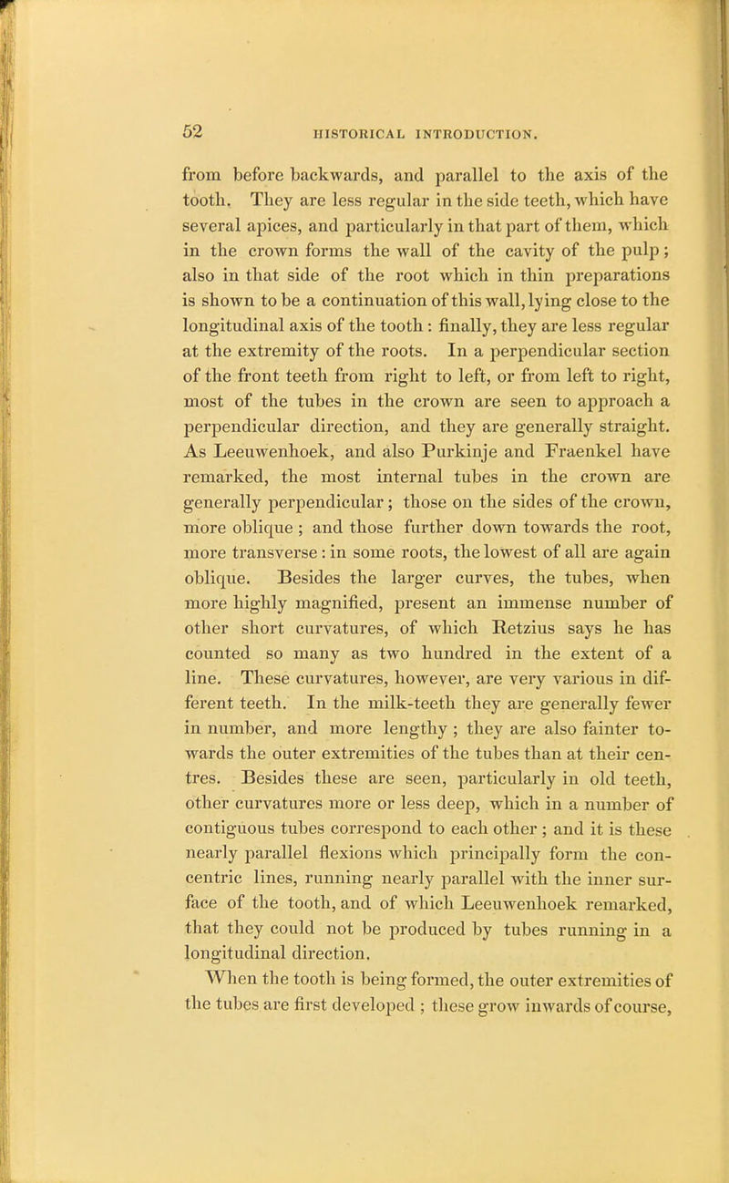 from before backwards, and parallel to the axis of the tooth. They are less regular in the side teeth, which have several apices, and particularly in that part of them, which in the croAvn forms the wall of the cavity of the pulp; also in that side of the root which in thin preparations is shoAvn to be a continuation of this wall, lying close to the longitudinal axis of the tooth: finally, they are less regular at the extremity of the roots. In a perpendicular section of the front teeth from right to left, or from left to right, most of the tubes in the crown are seen to approach a perpendicular direction, and they are generally straight. As Leeuwenhoek, and also Purkinje and Fraenkel have remarked, the most internal tubes in the crown are generally perpendicular; those on the sides of the crown, more oblique ; and those further down towards the root, more transverse: in some roots, the lowest of all are again oblique. Besides the larger curves, the tubes, when more highly magnified, present an immense number of other short curvatures, of which Retzius says he has counted so many as two hundred in the extent of a line. These curvatures, however, are very various in dif- ferent teeth. In the milk-teeth they are generally fewer in number, and more lengthy ; they are also fainter to- wards the outer extremities of the tubes than at their cen- tres. Besides these are seen, particularly in old teeth, other curvatures more or less deep, which in a number of contiguous tubes correspond to each other ; and it is these nearly parallel flexions which principally form the con- centric lines, running nearly parallel with the inner sur- face of the tooth, and of which Leeuwenhoek remarked, that they could not be produced by tubes running in a longitudinal direction. When the tooth is being formed, the outer extremities of the tubes are first developed ; these groAv inwards of course,