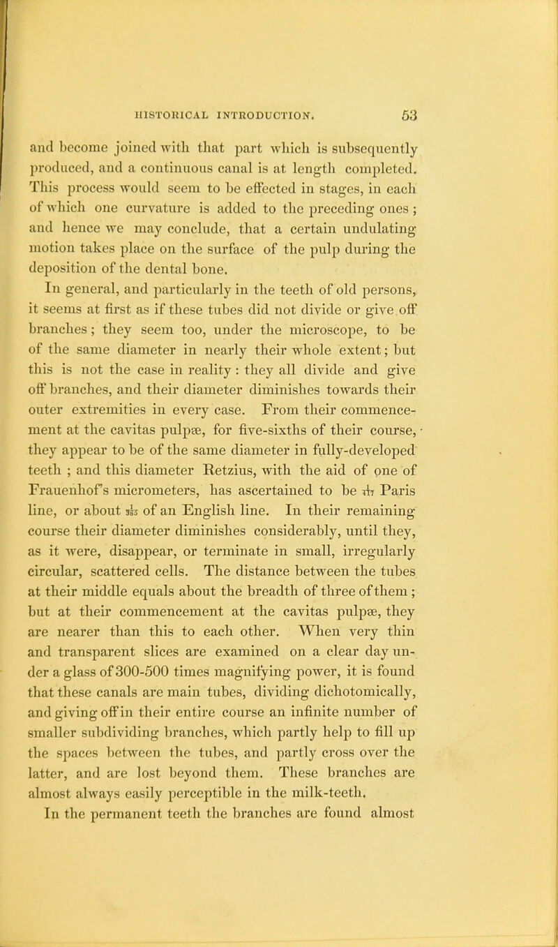 and become joined with that part which is subsequently produced, and a continuous canal is at length completed. This process would seem to be effected in stages, in each of which one curvature is added to the preceding ones ; and hence we may conclude, that a certain undulating- motion takes place on the surface of the pulp during the deposition of the dental bone. In general, and particularly in the teeth of old persons, it seems at first as if these tubes did not divide or give off branches; they seem too, under the microscope, to be of the same diameter in nearly their whole extent; but this is not the case in reality : they all divide and give off branches, and their diameter diminishes towards their outer extremities in every case. From their commence- ment at the cavitas pulpse, for five-sixths of their course, they appear to be of the same diameter in fully-developed teeth ; and this diameter Retzius, with the aid of one of Frauenhof s micrometers, has ascertained to be tit Paris line, or about of an English line. In their remaining course their diameter diminishes considerably, until they, as it were, disappear, or terminate in small, irregularly circular, scattered cells. The distance between the tubes at their middle equals about the breadth of three of them; but at their commencement at the cavitas pulpse, they are nearer than this to each other. When very thin and transparent slices are examined on a clear day un- der a glass of 300-500 times magnifying power, it is found that these canals are main tubes, dividing dichotomically, and giving off in their entire course an infinite number of smaller subdividing branches, which partly help to fill up the spaces between the tubes, and partly cross over the latter, and are lost beyond them. These branches are almost always easily perceptible in the milk-teeth. In the permanent teeth the branches are found almost