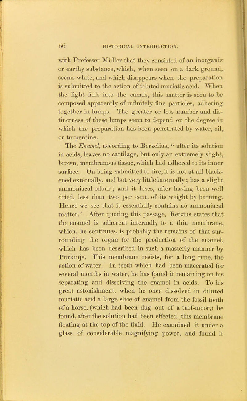 with Professor Miiller that they consisted of an inorganic or earthy substance, which, when seen on a dark ground, seems white, and which disappears when the preparation is submitted to the action of diluted muriatic acid. When the light falls into the canals, this matter is seen to be composed apparently of infinitely fine particles, adhering together in lumps. The greater or less number and dis- tinctness of these lumps seem to depend on the degree in which the preparation has been penetrated by water, oil, or turpentine. The Enamel, according to Berzelius, after its solution in acids, leaves no cartilage, but only an extremely slight, brown, membranous tissue, which had adhered to its inner surface. On being submitted to fire, it is not at all black- ened externally, and but very little internally; has a slight ammoniacal odour ; and it loses, after having been well dried, less than two per cent, of its weight by burning. Hence we see that it essentially contains no ammoniacal matter. After quoting this passage, Retzius states that the enamel is adherent internally to a thin membrane, which, he continues, is probably the remains of that sur- rounding the organ for the j>roduction of the enamel, which has been described in such a masterly manner by Purkinje. This membrane resists, for a long time, the action of water. In teeth which had been macerated for several months in water, he has found it remaining on his separating and dissolving the enamel in acids. To his great astonishment, when he once dissolved in diluted muriatic acid a large slice of enamel from the fossil tooth of a horse, (which had been dug out of a turf-moor,) he found, after the solution had been effected, this membrane floating at the top of the fluid. He examined it under a glass of considerable magnifying power, and found it