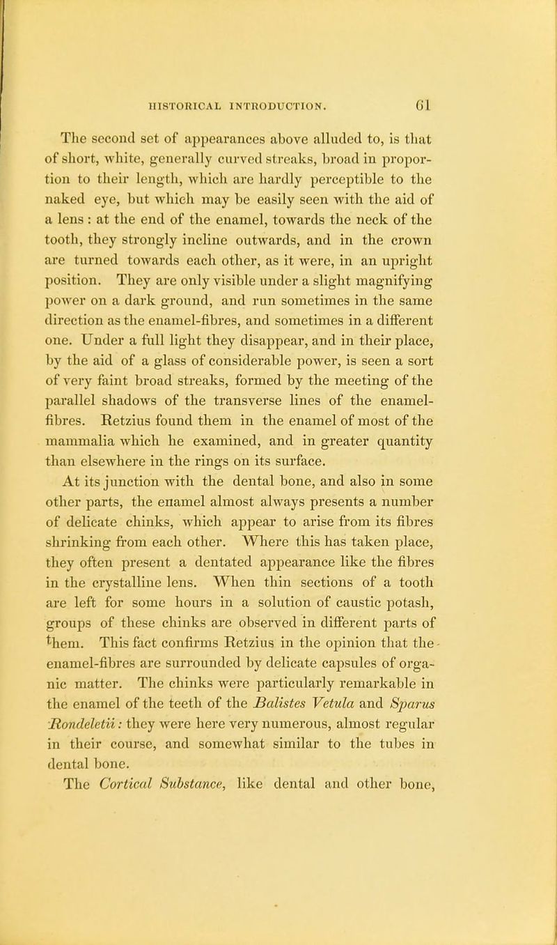 The second set of appearances above alluded to, is that of short, white, generally curved streaks, broad in propor- tion to their length, which are hardly perceptible to the naked eye, but which may be easily seen with the aid of a lens : at the end of the enamel, towards the neck of the tooth, they strongly incline outwards, and in the crown are turned towards each other, as it were, in an upright position. They are only visible under a slight magnifying power on a dark ground, and run sometimes in the same direction as the enamel-fibres, and sometimes in a different one. Under a full light they disappear, and in their place, by the aid of a glass of considerable power, is seen a sort of very faint broad streaks, formed by the meeting of the parallel shadows of the transverse lines of the enamel- fibres. Retzius found them in the enamel of most of the mammalia which he examined, and in greater quantity than elsewhere in the rings on its surface. At its junction with the dental bone, and also in some other parts, the enamel almost always presents a number of delicate chinks, which appear to arise from its fibres shrinking from each other. Where this has taken place, they often present a dentated appearance like the fibres in the crystalline lens. When thin sections of a tooth are left for some hours in a solution of caustic potash, groups of these chinks are observed in different parts of *hem. This fact confirms Retzius in the opinion that the enamel-fibres are surrounded by delicate capsules of orga- nic matter. The chinks were particularly remarkable in the enamel of the teeth of the Batistes Vetula and Sparus Rondeletii: they were here very numerous, almost regular in their course, and somewhat similar to the tubes in dental bone. The Cortical Substance, like dental and other bone,