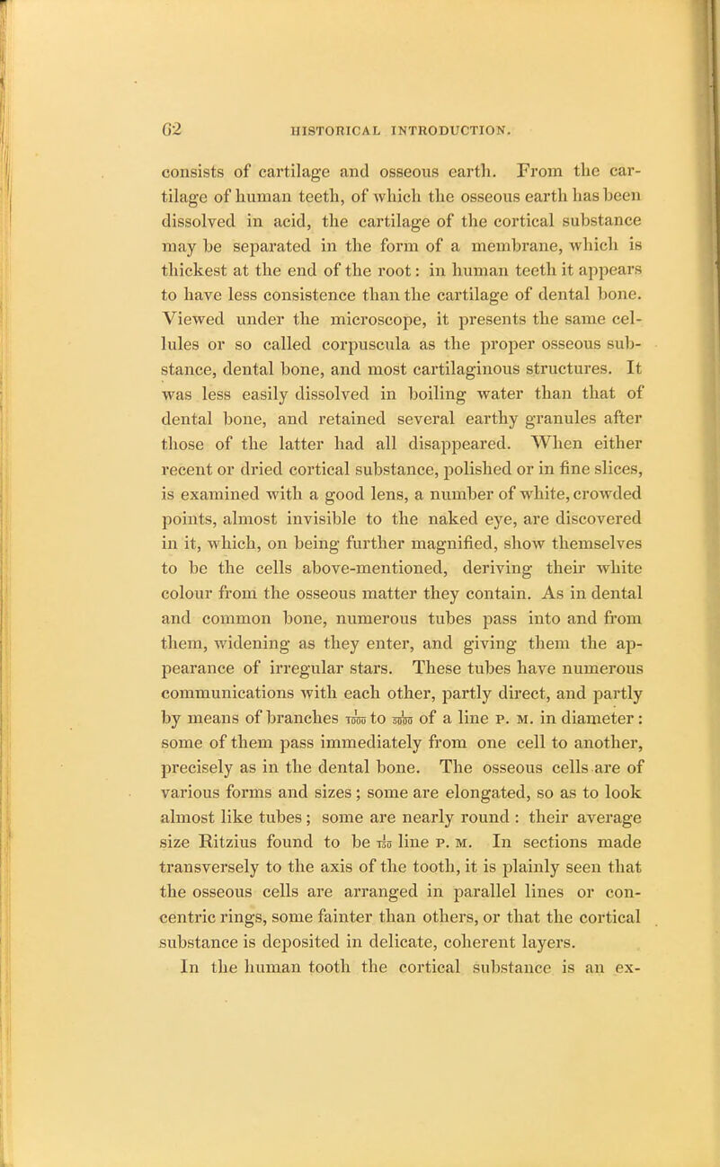 consists of cartilage and osseous earth. From the car- tilage of human teeth, of which the osseous earth has been dissolved in acid, the cartilage of the cortical substance may be separated in the form of a membrane, which is thickest at the end of the root: in human teeth it appears to have less consistence than the cartilage of dental bone. Viewed under the microscope, it presents the same cel- lules or so called corpuscula as the proper osseous sub- stance, dental bone, and most cartilaginous structures. It was less easily dissolved in boiling water than that of dental bone, and retained several earthy granules after those of the latter had all disappeared. When either recent or dried cortical substance, polished or in fine slices, is examined with a good lens, a number of white, crowded points, almost invisible to the naked eye, are discovered in it, which, on being further magnified, show themselves to be the cells above-mentioned, deriving their white colour from the osseous matter they contain. As in dental and common bone, numerous tubes pass into and from them, widening as they enter, and giving them the ap- pearance of irregular stars. These tubes have numerous communications with each other, partly direct, and partly by means of branches ram to anro of a line p. m. in diameter: some of them pass immediately from one cell to another, precisely as in the dental bone. The osseous cells are of various forms and sizes; some are elongated, so as to look almost like tubes; some are nearly round : their average size Ritzius found to be iso line p. m. In sections made transversely to the axis of the tooth, it is plainly seen that the osseous cells are arranged in parallel lines or con- centric rings, some fainter than others, or that the cortical substance is deposited in delicate, coherent layers. In the human tooth the cortical substance is an ex-