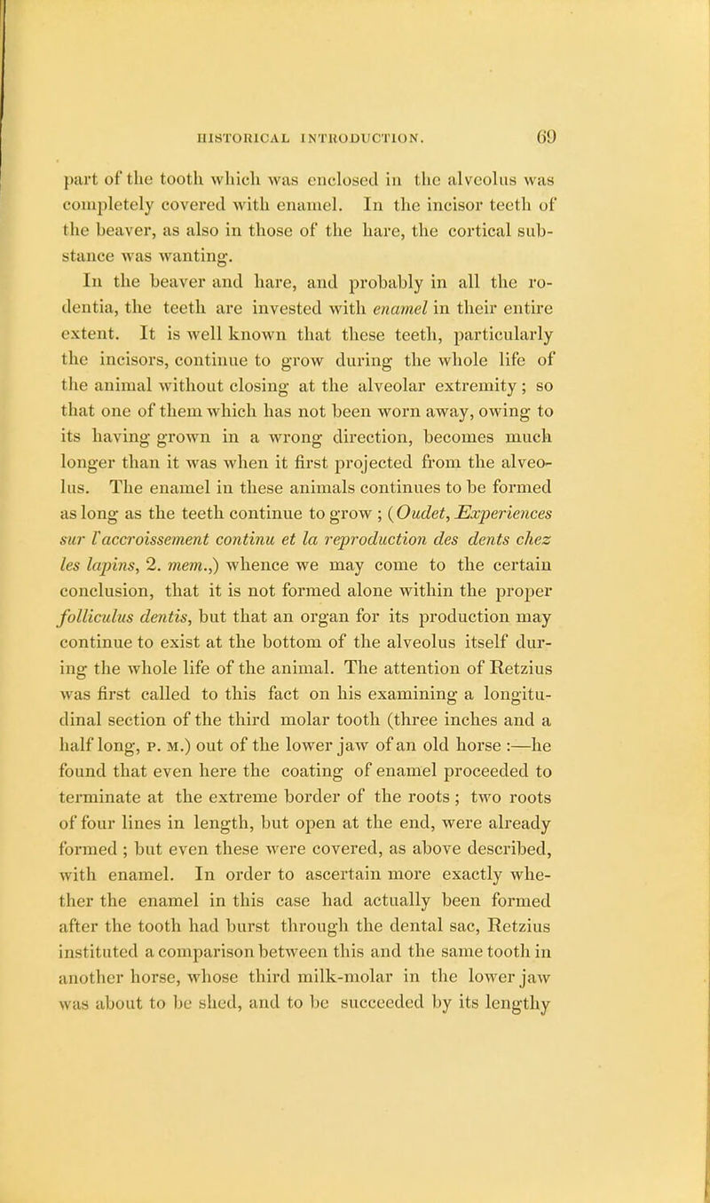 pari of the tootk which was enclosed in the alveolus was completely covered with enamel. In the incisor teeth of the beaver, as also in those of the hare, the cortical sub- stance was w anting. In the beaver and hare, and probably in all the ro- dentia, the teeth are invested with enamel in their entire extent. It is well known that these teeth, particularly the incisors, continue to grow during the whole life of the animal without closing at the alveolar extremity; so that one of them which has not been worn away, owing to its having grown in a wrong direction, becomes much longer than it was when it first projected from the alveo- lus. The enamel in these animals continues to be formed as long as the teeth continue to grow ; {Outlet, Experiences sur V accroissement continu et la reproduction des dents chez les lupins, 2. mem.,) whence we may come to the certain conclusion, that it is not formed alone within the proper folliculus dentis, but that an organ for its production may continue to exist at the bottom of the alveolus itself dur- ing the whole life of the animal. The attention of Retzius was first called to this fact on his examining a longitu- dinal section of the third molar tooth (three inches and a half long, p. m.) out of the lower jaw of an old horse :—he found that even here the coating of enamel proceeded to terminate at the extreme border of the roots; two roots of four lines in length, but open at the end, were already formed ; but even these were covered, as above described, with enamel. In order to ascertain more exactly whe- ther the enamel in this case had actually been formed after the tooth had burst through the dental sac, Retzius instituted a comparison between this and the same tooth in another horse, whose third milk-molar in the lower jaw was about to l>c shed, and to be succeeded by its lengthy