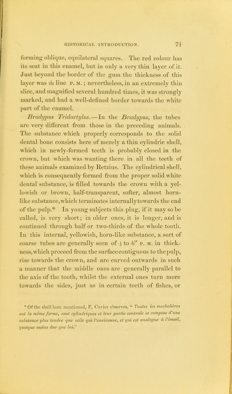 forming- oblique, equilateral squares. The red colour lias its seat in this enamel, but in only a very thin layer of it. Just beyond the border of the gum the thickness of this layer was ibs line p. M.; nevertheless, in an extremely thin slice, and magnified several hundred times, it was strongly marked, and had a well-defined border towards the white part of the enamel. Bradypus Tridactylus.—In the Bradypus, the tubes are very different from those in the preceding animals. The substance which properly corresponds to the solid dental bone consists here of merely a thin cylindric shell, which in newly-formed teeth is probably closed in the crown, but which was wanting there in all the teeth of these animals examined by Retzius. The cylindrical shell, which is consequently formed from the proper solid white dental substance, is filled towards the crown with a yel- lowish or brown, half-transparent, softer, almost horn- like substance, which terminates internally towards the end of the pulp.# In young subjects this plug, if it may so be called, is very short; in older ones, it is longer, and is continued through half or two-thirds of the whole tooth. In this internal, yellowish, horn-like substance, a sort of coarse tubes are generally seen of I to to p. m. in thick- ness, which proceed from the surface contiguous to the pulp, rise towards the crown, and are curved outwards in such a manner that the middle ones are generally parallel to the axis of the tooth, whilst the external ones turn more towards the sides, just as in certain teeth of fishes, or * Of the shell here mentioned, F. Cuvier observes, Toutes les machelieres i,ut Id mCme forme, sonl cyl'mdriques el l&ur parlie centrale se compose rPiine substance plus tendre que ccllc qui Venvironne, et qui est analogue a Vemail, quoiquc mains dur que lui.