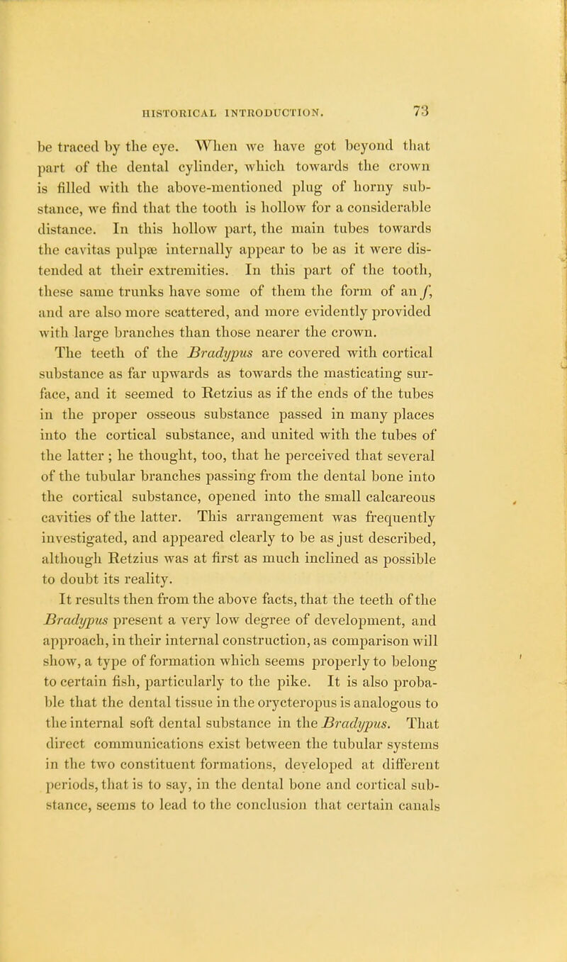 be traced by tbe eye. Wlien we have got beyond that part of the dental cylinder, which towards the crown is filled with the above-mentioned plug of horny sub- stance, we find that the tooth is hollow for a considerable distance. In this hollow part, the main tubes towards the cavitas pulpaj internally appear to be as it were dis- tended at their extremities. In this part of the tooth, these same trunks have some of them the form of an f, and are also more scattered, and more evidently provided with large branches than those nearer the crown. The teeth of the Bradypus are covered with cortical substance as far upwards as towards the masticating sur- face, and it seemed to Retzius as if the ends of the tubes in the proper osseous substance passed in many places into the cortical substance, and united with the tubes of the latter ; he thought, too, that he perceived that several of the tubular branches passing from the dental bone into the cortical substance, opened into the small calcareous cavities of the latter. This arrangement was frequently investigated, and appeared clearly to be as just described, although Retzius was at first as much inclined as possible to doubt its reality. It results then from the above facts, that the teeth of the Bradypus present a very low degree of development, and approach, in their internal construction, as comparison will show, a type of formation which seems properly to belong- to certain fish, particularly to the pike. It is also proba- ble that the dental tissue in the orycteropus is analogous to the internal soft dental substance in the Bradypus. That direct communications exist between the tubular systems in the two constituent formations, developed at different periods, that is to say, in the dental bone and cortical sub- stance, seems to lead to the conclusion that certain canals