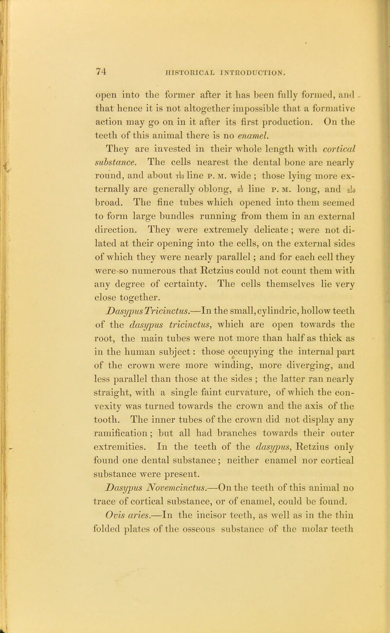 open into the former after it lias been fully formed, and that hence it is not altogether impossible that a formative action may go on in it after its first production. On the teeth of this animal there is no enamel. They are invested in their whole length with cortical substance. The cells nearest the dental bone are nearly round, and about tto line p. m. wide ; those lying more ex- ternally are generally oblong, ss line p. m. long, and 230 broad. The fine tubes which opened into them seemed to form large bundles running from them in an external direction. They were extremely delicate ; were not di- lated at their opening into the cells, on the external sides of which they were nearly parallel; and for each cell they were-so numerous that Retzius could not count them with any degree of certainty. The cells themselves lie very close together. DasypusTricinctus.—In the small, cylindric, hollow teeth of the dasypus tricinctus, which are open towards the root, the main tubes were not more than half as thick as in the human subject: those occupying the internal part of the crown were more winding, more diverging, and less parallel than those at the sides ; the latter ran nearly straight, with a single faint curvature, of which the con- vexity was turned towards the crown and the axis of the tooth. The inner tubes of the crown did not display any ramification; but all had branches towards their outer extremities. In the teeth of the dasypus, Retzius only found one dental substance; neither enamel nor cortical substance were present. Dasypus Novemcinctus.—On the teeth of this animal no trace of cortical substance, or of enamel, could be found. Ovis aries.—In the incisor teeth, as well as in the thin folded plates of the osseous substance of the molar teeth