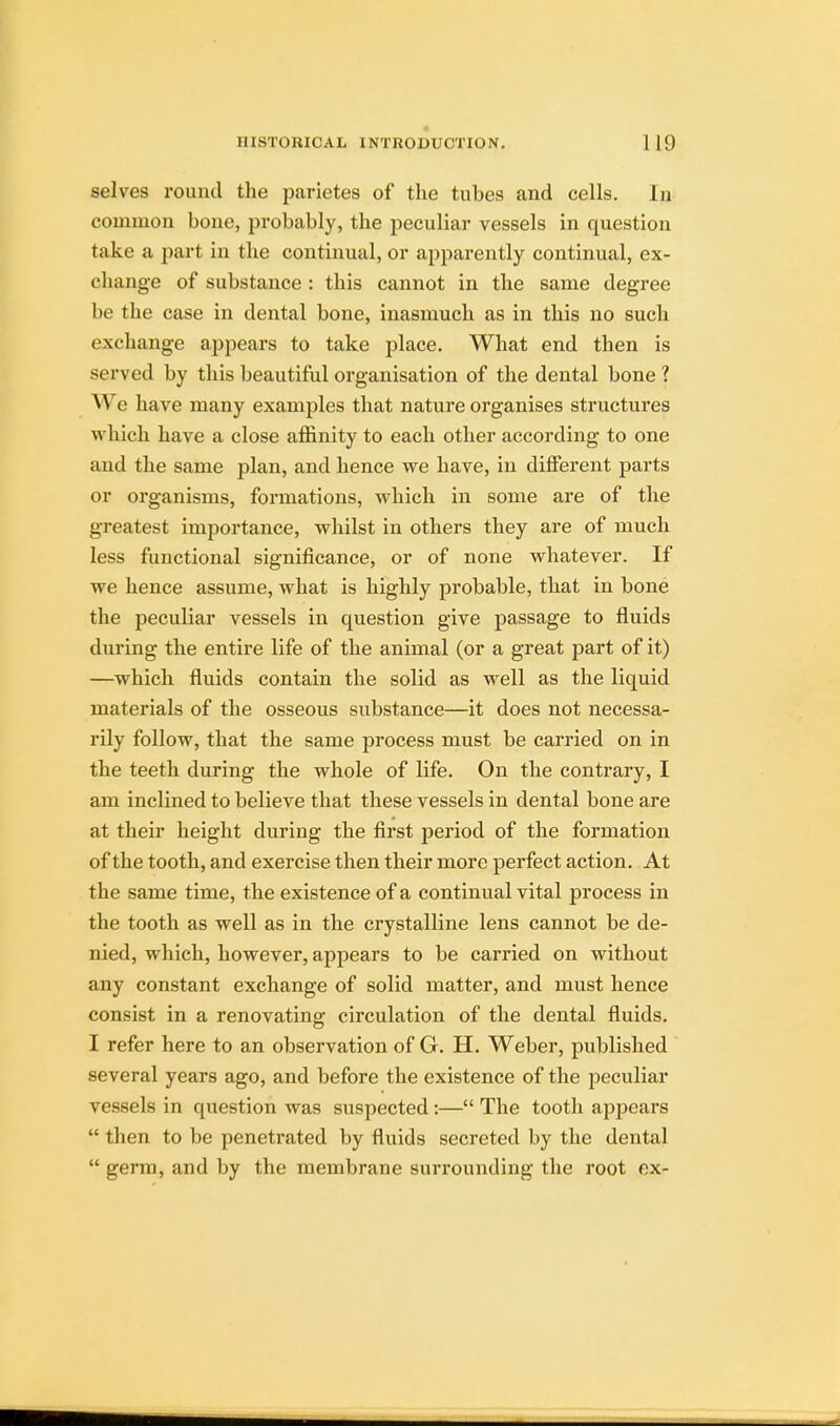 selves round the parietes of the tubes and cells. In common bone, probably, the peculiar vessels in question take a part in the continual, or apparently continual, ex- change of substance : this cannot in the same degree be the case in dental bone, inasmuch as in this no such exchange appears to take place. What end then is served by this beautiful organisation of the dental bone ? We have many examples that nature organises structures which have a close affinity to each other according to one and the same plan, and hence we have, in different parts or organisms, formations, which in some are of the greatest importance, whilst in others they are of much less functional significance, or of none whatever. If we hence assume, what is highly probable, that in bone the peculiar vessels in question give passage to fluids during the entire life of the animal (or a great part of it) —which fluids contain the solid as well as the liquid materials of the osseous substance—it does not necessa- rily follow, that the same process must be carried on in the teeth during the whole of life. On the contrary, I am inclined to believe that these vessels in dental bone are at their height during the first period of the formation of the tooth, and exercise then their more perfect action. At the same time, the existence of a continual vital process in the tooth as well as in the crystalline lens cannot be de- nied, which, however, appears to be carried on without any constant exchange of solid matter, and must hence consist in a renovating circulation of the dental fluids. I refer here to an observation of G. H. Weber, published several years ago, and before the existence of the peculiar vessels in question was suspected :— The tooth appears  then to be penetrated by fluids secreted by the dental  germ, and by the membrane surrounding the root ex-