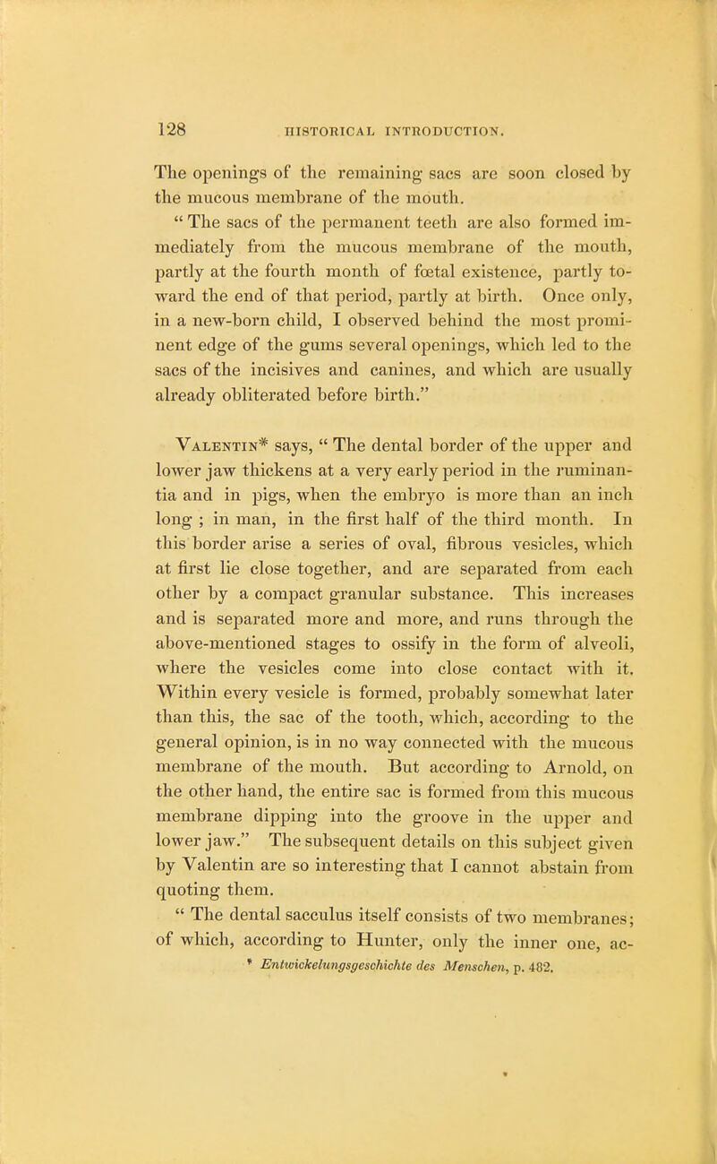 The openings of the remaining sacs are soon closed l>y the mucous membrane of the mouth.  The sacs of the permanent teeth are also formed im- mediately from the mucous membrane of the mouth, partly at the fourth month of foetal existence, partly to- ward the end of that period, partly at birth. Once only, in a new-born child, I observed behind the most promi- nent edge of the gums several openings, which led to the sacs of the incisives and canines, and which are usually already obliterated before birth. Valentin* says,  The dental border of the upper and lower jaw thickens at a very early period in the ruminan- tia and in pigs, when the embryo is more than an inch long ; in man, in the first half of the third month. In this border arise a series of oval, fibrous vesicles, which at first lie close together, and are separated from each other by a compact granular substance. This increases and is separated more and more, and runs through the above-mentioned stages to ossify in the form of alveoli, where the vesicles come into close contact with it. Within every vesicle is formed, probably somewhat later than this, the sac of the tooth, which, according to the general opinion, is in no way connected with the mucous membrane of the mouth. But according to Arnold, on the other hand, the entire sac is formed from this mucous membrane dipping into the groove in the upper and lower jaw. The subsequent details on this subject given by Valentin are so interesting that I cannot abstain from quoting them.  The dental sacculus itself consists of two membranes; of which, according to Hunter, only the inner one, ac- * Entwickelungsgeschichte des Menschen, p. 482.