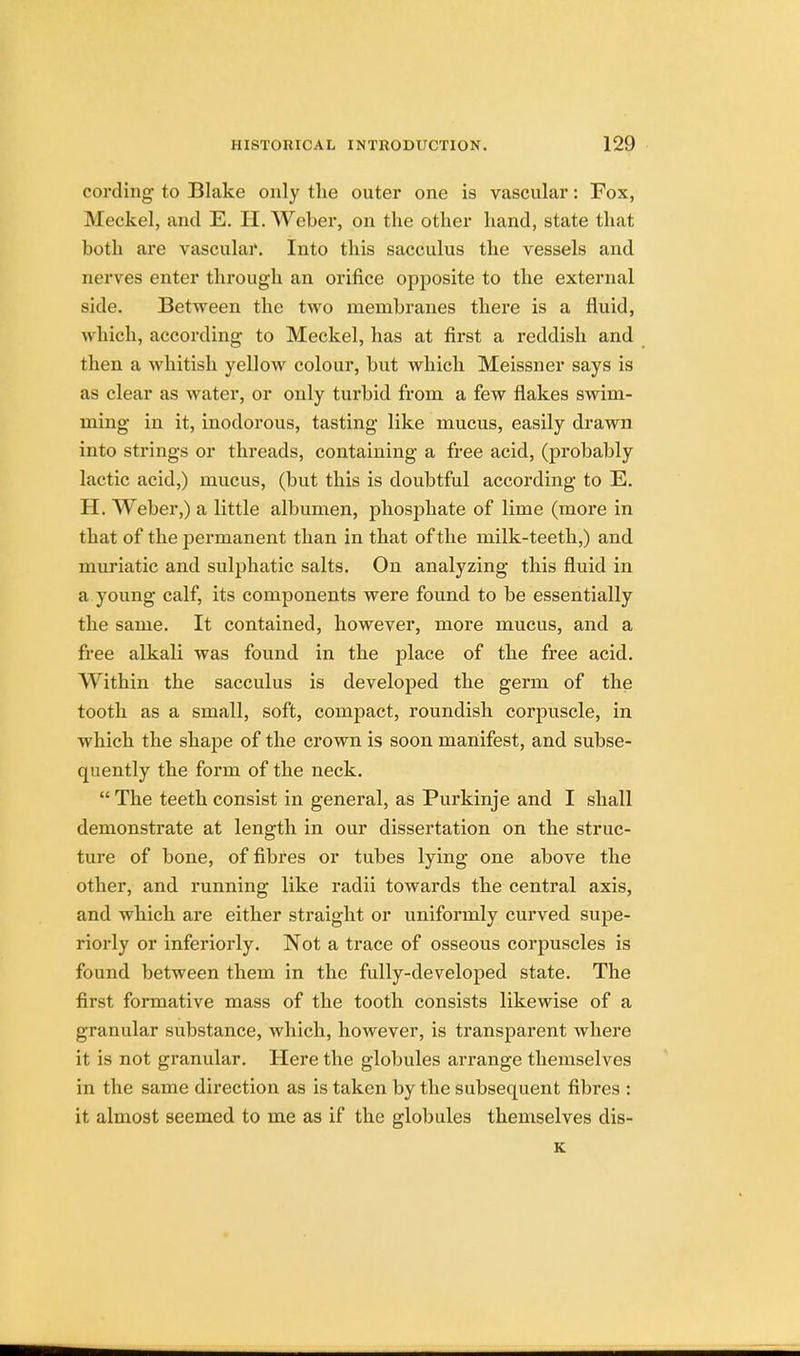 cording to Blake only the outer one is vascular: Fox, Meckel, and E. H. Weber, on the other hand, state that both are vascular. Into this sacculus the vessels and nerves enter through an orifice opposite to the external side. Between the two membranes there is a fluid, which, according to Meckel, has at first a reddish and then a whitish yellow colour, but which Meissner says is as clear as water, or only turbid from a few flakes swim- ming in it, inodorous, tasting like mucus, easily drawn into strings or threads, containing a free acid, (probably lactic acid,) mucus, (but this is doubtful according to E. H. Weber,) a little albumen, phosphate of lime (more in that of the permanent than in that of the milk-teeth,) and muriatic and sulphatic salts. On analyzing this fluid in a young calf, its components were found to be essentially the same. It contained, however, more mucus, and a free alkali was found in the place of the free acid. Within the sacculus is developed the germ of the tooth as a small, soft, compact, roundish corpuscle, in which the shape of the crown is soon manifest, and subse- quently the form of the neck.  The teeth consist in general, as Purkinje and I shall demonstrate at length in our dissertation on the struc- ture of bone, of fibres or tubes lying one above the other, and running like radii towards the central axis, and which are either straight or uniformly curved supe- riorly or inferiorly. Not a trace of osseous corpuscles is found between them in the fully-developed state. The first formative mass of the tooth consists likewise of a granular substance, which, however, is transparent where it is not granular. Here the globules arrange themselves in the same direction as is taken by the subsequent fibres : it almost seemed to me as if the globules themselves dis- K