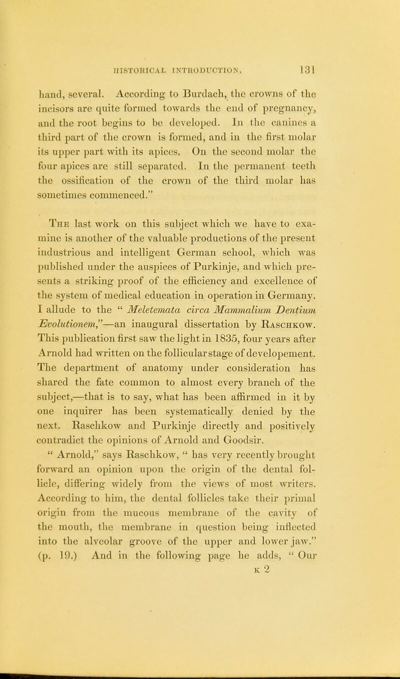 hand, several. According to Burdach, the crowns of the incisors are quite formed towards the end of pregnancy, and the root begins to be developed. In the canines a third part of the crown is formed, and in the first molar its upper part with its apices. On the second molar the four apices are still separated. In the permanent teeth the ossification of the crown of the third molar has sometimes commenced. The last work on this subject which we have to exa- mine is another of the valuable productions of the present industrious and intelligent German school, which was published under the auspices of Purkinje, and which pre- sents a striking proof of the efficiency and excellence of the system of medical education in operation in Germany. I allude to the  Meletemata circa Mammalium Dentium Evolutionem—an inaugural dissertation by Raschkow. This publication first saw the light in 1835, four years after Arnold had written on the follicular stage of developement. The department of anatomy under consideration has shared the fate common to almost every branch of the subject,—that is to say, what has been affirmed in it by one inquirer has been systematically denied by the next. Raschkow and Purkinje directly and positively contradict the opinions of Arnold and Goodsir.  Arnold, says Raschkow,  has very recently brought forward an opinion upon the origin of the dental fol- licle, differing widely from the views of most writers. According to him, the dental follicles take their primal origin from the mucous membrane of the cavity of the mouth, the membrane in question being inflected into the alveolar groove of the upper and lower jaw. (p. 19.) And in the following page he adds,  Our
