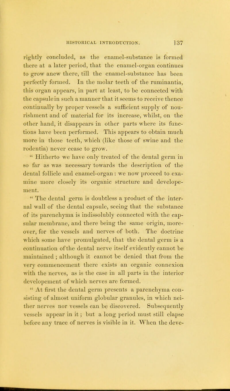 rightly concluded, as the enamel-substance is formed there at a later period, that the enamel-organ continues to grow anew there, till the enamel-substance has been perfectly formed. In the molar teeth of the ruminantia, this organ appears, in part at least, to be connected with the capsule in such a manner that it seems to receive thence continually by proper vessels a sufficient supply of nou- rishment and of material for its increase, whilst, on the other hand, it disappears in other parts where its func- tions have been performed. This appears to obtain much more in those teeth, which (like those of swine and the rodentia) never cease to grow.  Hitherto we have only treated of the dental germ in so far as was necessary towards the description of the dental follicle and enamel-organ: we now proceed to exa- mine more closely its organic structure and develope- ment.  The dental germ is doubtless a product of the inter- nal wall of the dental capsule, seeing that the substance of its parenchyma is indissolubly connected with the cap- sular membrane, and there being the same origin, more- over, for the vessels and nerves of both. The doctrine which some have promulgated, that the dental germ is a continuation of the dental nerve itself evidently cannot be maintained ; although it cannot be denied that from the very commencement there exists an organic connexion with the nerves, as is the case in all parts in the interior developement of which nerves are formed.  At first the dental germ presents a parenchyma con- sisting of almost uniform globular granules, in which nei- ther nerves nor vessels can be discovered. Subsequently vessels appear in it; but a long period must still elapse before any trace of nerves is visible in it. When the deve-