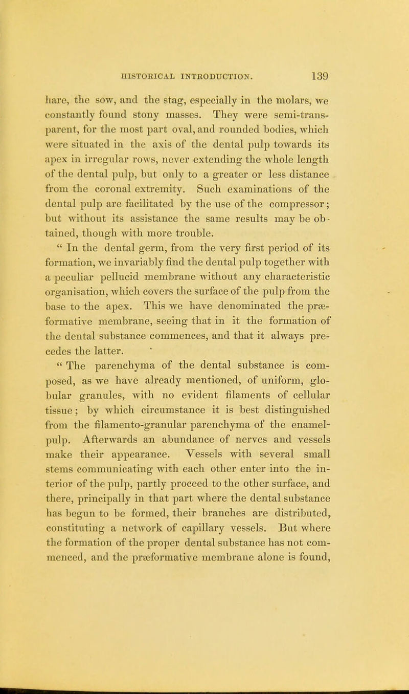 bare, the sow, and tlie stag, especially in the molars, we constantly found stony masses. They were semi-trans- parent, for the most part oval, and rounded bodies, which w ere situated in the axis of the dental pulp towards its apex in irregular rows, never extending the whole length of the dental pulp, but only to a greater or less distance from the coronal extremity. Such examinations of the dental pulp are facilitated by the use of the compressor; but without its assistance the same results may be ob - tained, though with more trouble.  In the dental germ, from the very first period of its formation, we invariably find the dental pulp together with a peculiar pellucid membrane without any characteristic organisation, which covers the surface of the pulp from the base to the apex. This we have denominated the prae- formative membrane, seeing that in it the formation of the dental substance commences, and that it always pre- cedes the latter.  The parenchyma of the dental substance is com- posed, as we have already mentioned, of uniform, glo- bular granules, with no evident filaments of cellular tissue; by which circumstance it is best distinguished from the filamento-granular parenchyma of the enamel- pulp. Afterwards an abundance of nerves and vessels make their appearance. Vessels with several small stems communicating with each other enter into the in- terior of the pulp, partly proceed to the other surface, and there, principally in that part where the dental substance lias begun to be formed, their branches are distributed, constituting a network of capillary vessels. But where the formation of the proper dental substance has not com- menced, and the prseformative membrane alone is found,