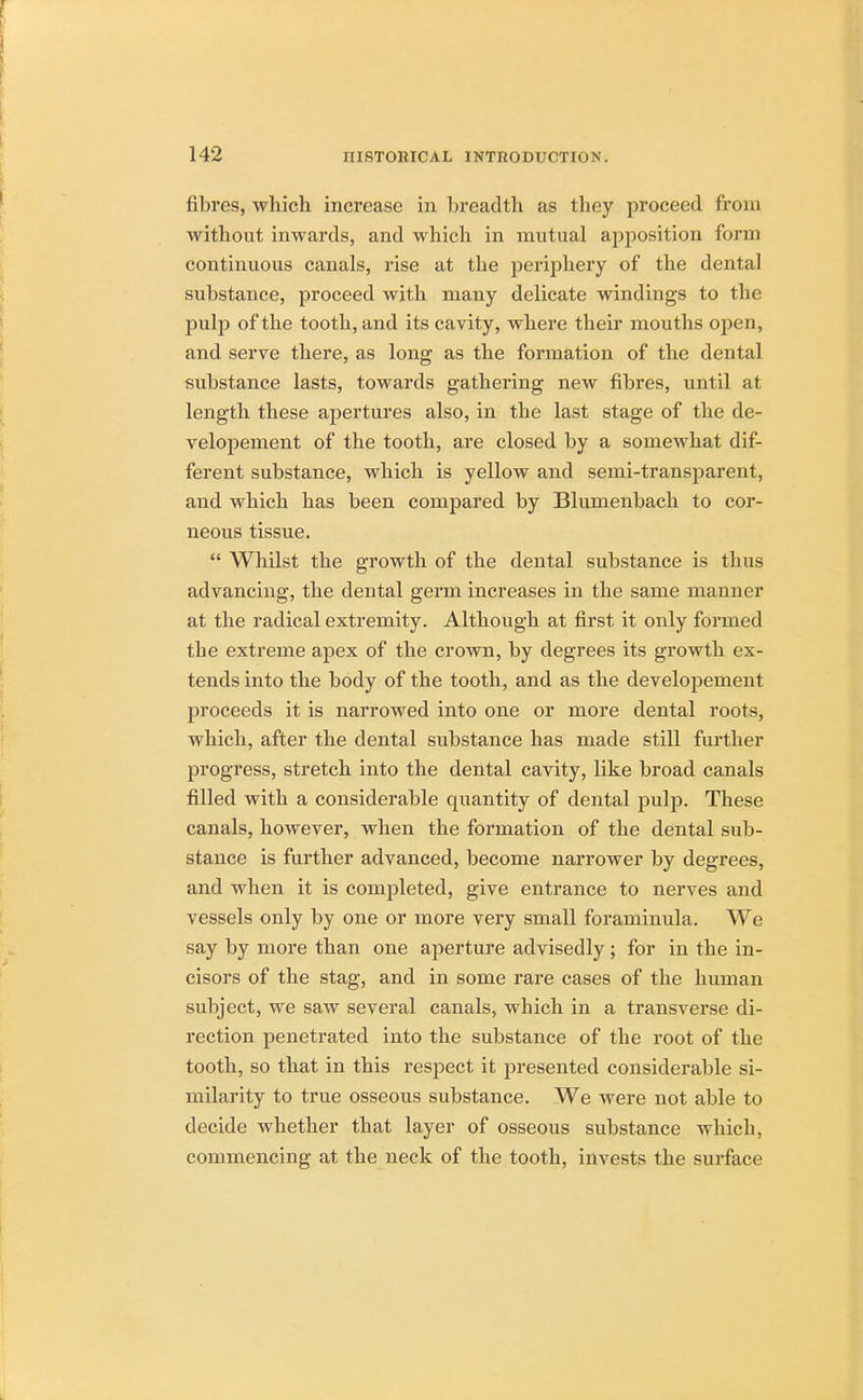 fibres, which increase in breadth as they proceed from without inwards, and which in mutual apposition form continuous canals, rise at the periphery of the dental substance, proceed with many delicate windings to the pulp of the tooth, and its cavity, where their mouths open, and serve there, as long as the formation of the dental substance lasts, towards gathering new fibres, until at length these apertures also, in the last stage of the de- velopement of the tooth, are closed by a somewhat dif- ferent substance, which is yellow and semi-transparent, and which has been compared by Blumenbach to cor- neous tissue.  Whilst the growth of the dental substance is thus advancing, the dental germ increases in the same manner at the radical extremity. Although at first it only formed the extreme apex of the crown, by degrees its growth ex- tends into the body of the tooth, and as the developement proceeds it is narrowed into one or more dental roots, which, after the dental substance has made still further progress, stretch into the dental cavity, like broad canals filled with a considerable quantity of dental pulp. These canals, however, when the formation of the dental sub- stance is further advanced, become narrower by degrees, and when it is completed, give entrance to nerves and vessels only by one or more very small foraminula. We say by more than one aperture advisedly; for in the in- cisors of the stag, and in some rare cases of the human subject, we saw several canals, which in a transverse di- rection penetrated into the substance of the root of the tooth, so that in this respect it presented considerable si- milarity to true osseous substance. We were not able to decide whether that layer of osseous substance which, commencing at the neck of the tooth, invests the surface