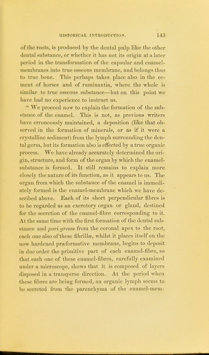 of the roots, is produced by the dental pulp like the other dental substance, or whether it has not its origin at a later period in the transformation of the capsular and enamel - membranes into true osseous membrane, and belongs thus to true bone. This perhaps takes place also in the ce- ment of horses and of ruminantia, where the whole is similar to true osseous substance—but on this point we have had no experience to instruct us.  We proceed now to explain the formation of the sub- stance of the enamel. This is not, as previous writers have erroneously maintained, a deposition (like that ob- served in the formation of minerals, or as if it were a crystalline sediment) from the lymph surrounding the den- tal germ, but its formation also is effected by a true organic process. We have already accurately determined the ori- gin, structure, and form of the organ by which the enamel- substance is formed. It still remains to explain more closely the nature of its function, as it appears to us. The organ from which the substance of the enamel is immedi- ately formed is the enamel-membrane which we have de- scribed above. Each of its short perpendicular fibres is to be regarded as an excretory organ or gland, destined for the secretion of the enamel-fibre corresponding to it. At the same time with the first formation of the dental sub- stance and pari gressu from the coronal apex to the root, each one also of these fibrillae, whilst it places itself on the now hardened praeformative membrane, begins to deposit in due order the primitive part of each enamel-fibre, so that each one of these enamel-fibres, carefully examined under a microscope, shows that it is composed of layers disposed in a transverse direction. At the period when these fibres are being formed, an organic lymph seems to be secreted from the parenchyma of the enamel-mem-