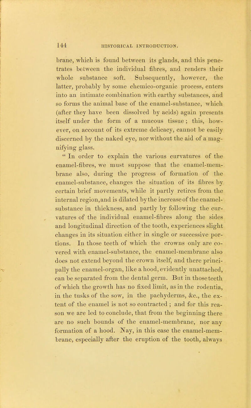 brane, which is found between its glands, and this pene- trates between the individual fibres, and renders their whole substance soft. Subsequently, however, the latter, probably by some chemico-organic process, enters into an intimate combination with earthy substances, and so forms the animal base of the enamel-substance, which (after they have been dissolved by acids) again presents itself under the form of a mucous tissue ; this, how- ever, on account of its extreme delicacy, cannot be easily discerned by the naked eye, nor without the aid of a mag- nifying glass.  In order to explain the various curvatures of the enamel-fibres, we must suppose that the enamel-mem- brane also, during the progress of formation of the enamel-substance, changes the situation of its fibres by certain brief movements, while it partly retires from the internal region, and is dilated by the increase of the enamel- substance in thickness, and partly by following the cur- vatures of the individual enamel-fibres along the sides and longitudinal direction of the tooth, experiences slight changes in its situation either in single or successive por- tions. In those teeth of which the crowns only are co- vered with enamel-substance, the enamel-membrane also does not extend beyond the crown itself, and there princi- pally the enamel-organ, like a hood, evidently unattached, can be separated from the dental germ. But in those teeth of which the growth has no fixed limit, as in the rodentia, in the tusks of the sow, in the pachyderms, &c, the ex- tent of the enamel is not so contracted ; and for this rea- son we are led to conclude, that from the beginning there are no such bounds of the enamel-membrane, nor any formation of a hood. Nay, in this case the enamel-mem- brane, especially after the eruption of the tooth, always