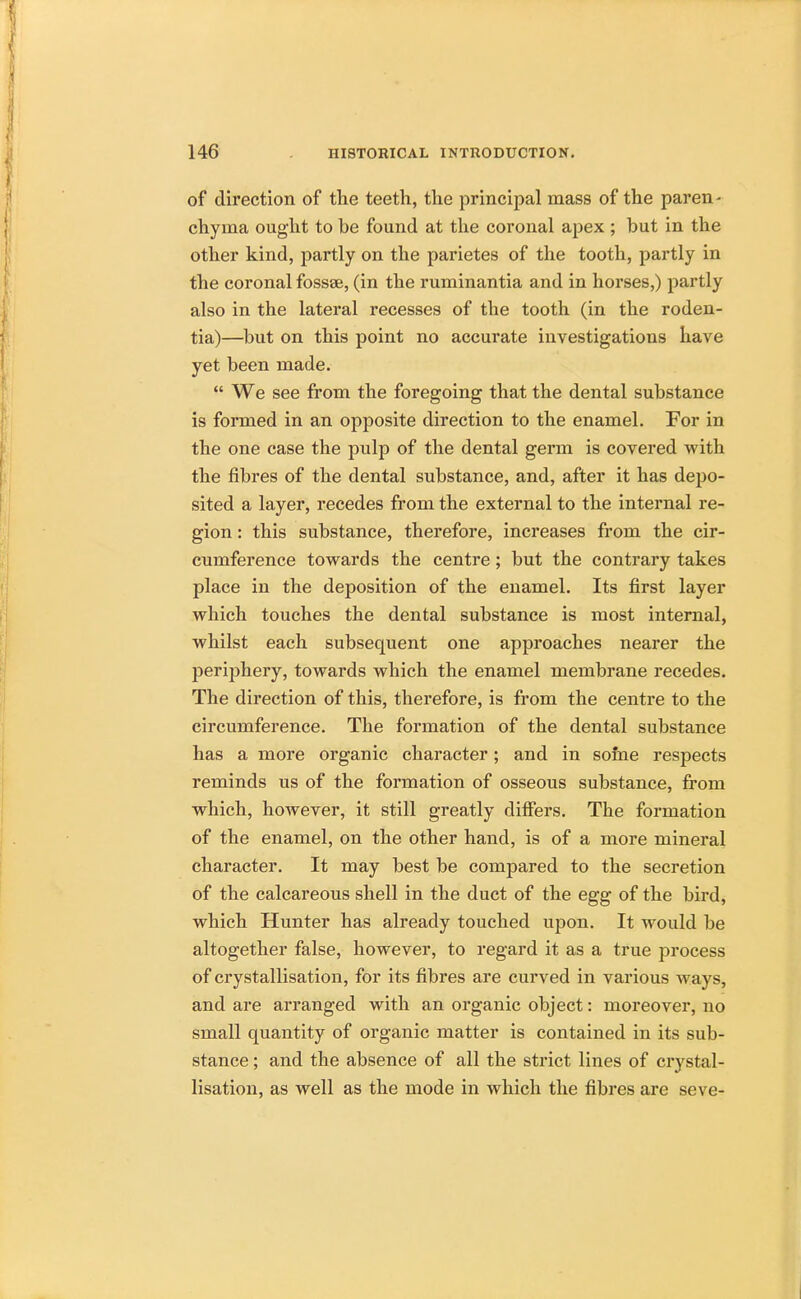 of direction of the teeth, the principal mass of the paren- chyma ought to be found at the coronal apex ; hut in the other kind, partly on the parietes of the tooth, partly in the coronal fossae, (in the ruminantia and in horses,) partly also in the lateral recesses of the tooth (in the roden- tia)—but on this point no accurate investigations have yet been made.  We see from the foregoing that the dental substance is formed in an opposite direction to the enamel. For in the one case the pulp of the dental germ is covered with the fibres of the dental substance, and, after it has depo- sited a layer, recedes from the external to the internal re- gion : this substance, therefore, increases from the cir- cumference towards the centre; but the contrary takes place in the deposition of the enamel. Its first layer which touches the dental substance is most internal, whilst each subsequent one approaches nearer the periphery, towards which the enamel membrane recedes. The direction of this, therefore, is from the centre to the circumference. The formation of the dental substance has a more organic character; and in some respects reminds us of the formation of osseous substance, from which, however, it still greatly differs. The formation of the enamel, on the other hand, is of a more mineral character. It may best be compared to the secretion of the calcareous shell in the duct of the egg of the bird, which Hunter has already touched upon. It would be altogether false, however, to regard it as a true process of crystallisation, for its fibres are curved in various ways, and are arranged with an organic object: moreover, no small quantity of organic matter is contained in its sub- stance ; and the absence of all the strict lines of crystal- lisation, as well as the mode in which the fibres are seve-