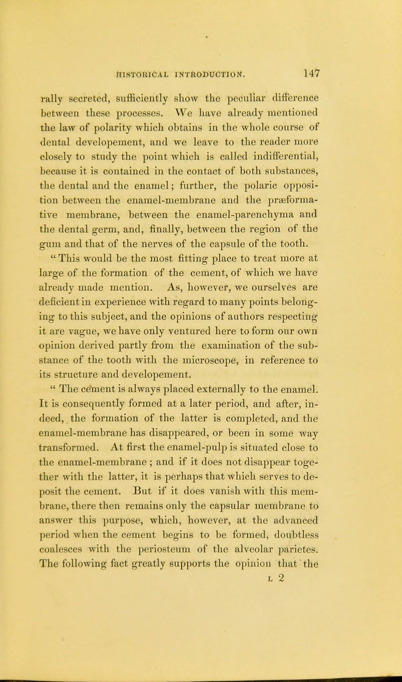 rally secreted, sufficiently show the peculiar difference between these processes. We have already mentioned the law of polarity which obtains in the whole course of dental developement, and we leave to the reader more closely to study the point which is called indifferential, because it is contained in the contact of both substances, the dental and the enamel; further, the polaric opposi- tion between the enamel-membrane and the prseforma- tive membrane, between the enamel-parenchyma and the dental germ, and, finally, between the region of the gum and that of the nerves of the capsule of the tooth.  This would be the most fitting place to treat more at large of the formation of the cement, of which we have already made mention. As, however, we ourselves are deficient in experience with regard to many points belong- ing to this subject, and the opinions of authors respecting it are vague, we have only ventured here to form our own opinion derived partly from the examination of the sub- stance of the tooth with the microscope, in reference to its structure and developement.  The cement is always placed externally to the enamel. It is consequently formed at a later period, and after, in- deed, the formation of the latter is completed, and the enamel-membrane has disappeared, or been in some way transformed. At first the enamel-pulp is situated close to the enamel-membrane ; and if it does not disappear toge- ther with the latter, it is perhaps that which serves to de- posit the cement. But if it does vanish with this mem- brane, there then remains only the capsular membrane to answer this purpose, which, however, at the advanced period when the cement begins to be formed, doubtless coalesces with the periosteum of the alveolar parietes. The following fact greatly supports the opinion that the l 2