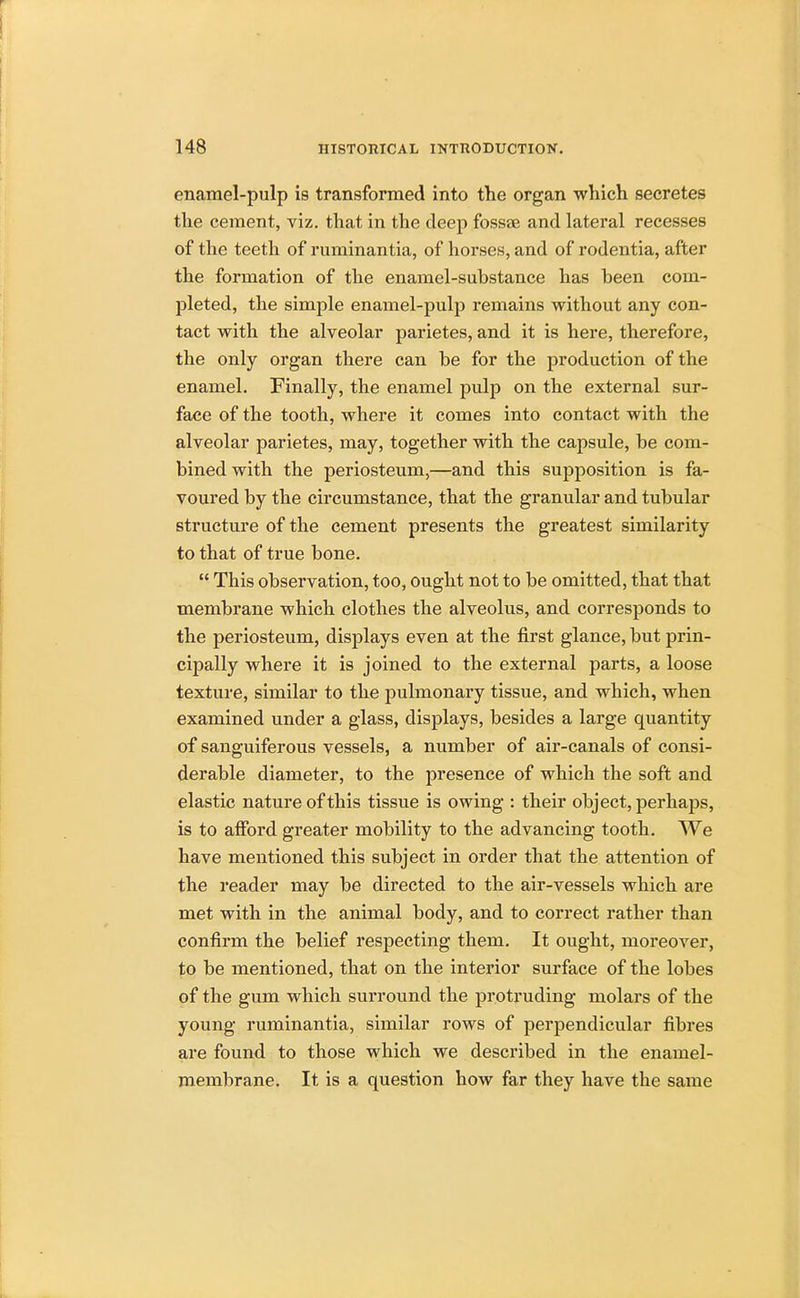 enamel-pulp is transformed into the organ which secretes the cement, viz. that in the deep fossae and lateral recesses of the teeth of ruminantia, of horses, and of rodentia, after the formation of the enamel-substance has been com- pleted, the simple enamel-pulp remains without any con- tact with the alveolar parietes, and it is here, therefore, the only organ there can be for the production of the enamel. Finally, the enamel pulp on the external sur- face of the tooth, where it comes into contact with the alveolar parietes, may, together with the capsule, be com- bined with the periosteum,—and this supposition is fa- voured by the circumstance, that the granular and tubular structure of the cement presents the greatest similarity to that of true bone.  This observation, too, ought not to be omitted, that that membrane which clothes the alveolus, and corresponds to the periosteum, displays even at the first glance, but prin- cipally where it is joined to the external parts, a loose texture, similar to the pulmonary tissue, and which, when examined under a glass, displays, besides a large quantity of sanguiferous vessels, a number of air-canals of consi- derable diameter, to the presence of which the soft and elastic nature of this tissue is owing : their object, perhaps, is to afford greater mobility to the advancing tooth. We have mentioned this subject in order that the attention of the reader may be directed to the air-vessels which are met with in the animal body, and to correct rather than confirm the belief respecting them. It ought, moreover, to be mentioned, that on the interior surface of the lobes of the gum which surround the protruding molars of the young ruminantia, similar rows of perpendicular fibres are found to those which we described in the enamel- membrane. It is a question how far they have the same