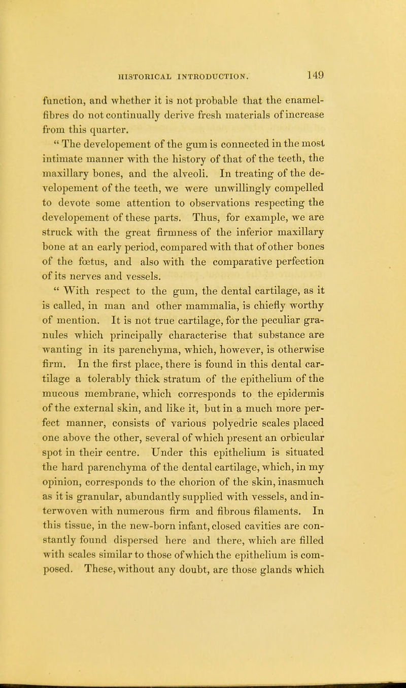 function, and whether it is not probable that the enamel- fibres do not continually derive fresh materials of increase from this quarter.  The developement of the gum is connected in the most intimate manner with the history of that of the teeth, the maxillary bones, and the alveoli. In treating of the de- velopement of the teeth, we were unwillingly compelled to devote some attention to observations respecting the developement of these parts. Thus, for example, we are struck with the great firmness of the inferior maxillary bone at an early period, compared with that of other bones of the foetus, and also with the comparative perfection of its nerves and vessels.  With respect to the gum, the dental cartilage, as it is called, in man and other mammalia, is chiefly worthy of mention. It is not true cartilage, for the peculiar gra- nules which principally characterise that substance are wanting in its parenchyma, which, however, is otherwise firm. In the first place, there is found in this dental car- tilage a tolerably thick stratum of the epithelium of the mucous membrane, which corresponds to the epidermis of the external skin, and like it, but in a much more per- fect manner, consists of various polyedric scales placed one above the other, several of which present an orbicular spot in their centre. Under this epithelium is situated the hard parenchyma of the dental cartilage, which, in my opinion, corresponds to the chorion of the skin, inasmuch as it is granular, abundantly supplied with vessels, and in- terwoven with numerous firm and fibrous filaments. In this tissue, in the new-born infant, closed cavities are con- stantly found dispersed here and there, which are filled with scales similar to those of which the epithelium is com- posed. These, without any doubt, are those glands which