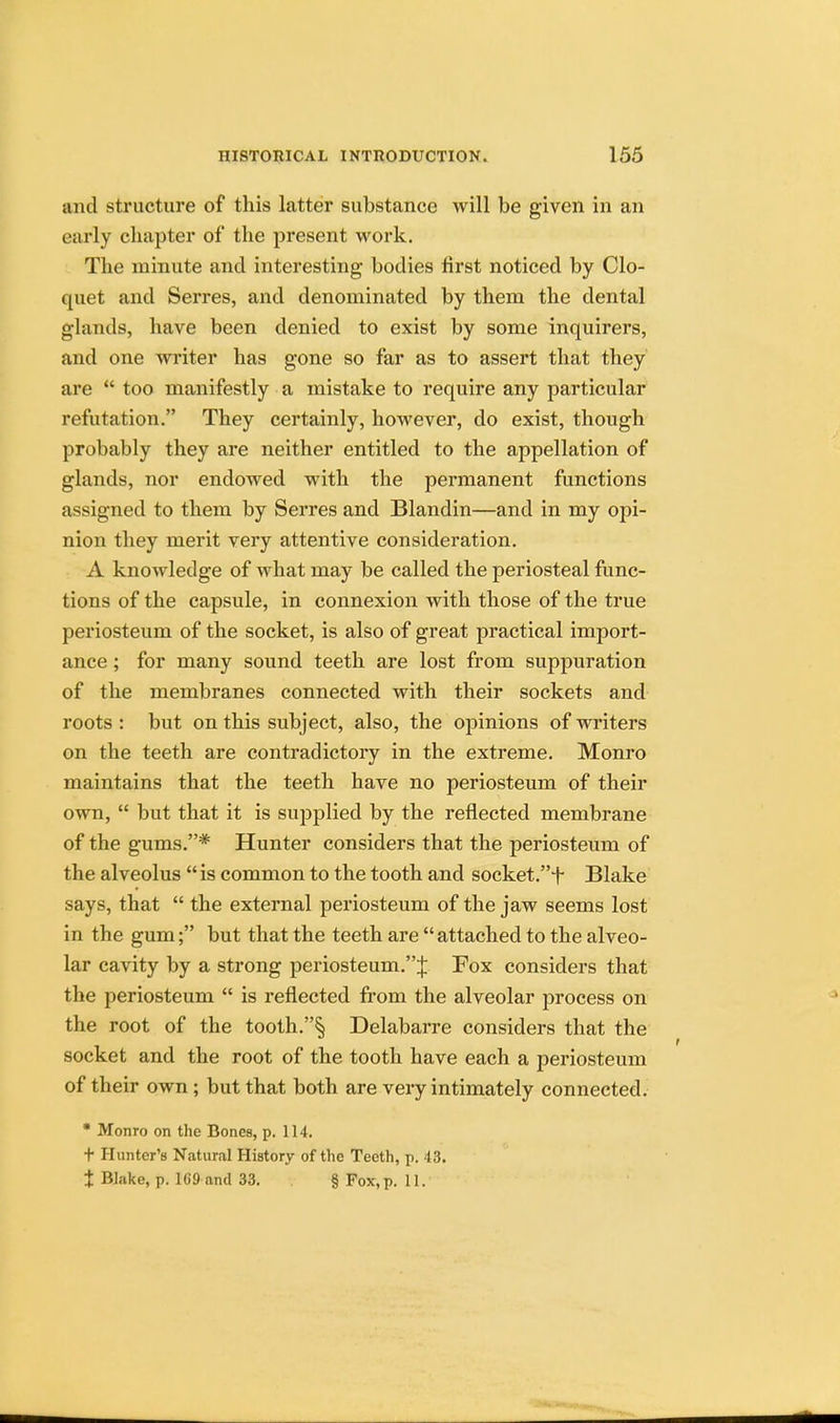 unci structure of this latter substance will be given in an early chapter of the present work. The minute and interesting bodies first noticed by Clo- quet and Serres, and denominated by them the dental glands, have been denied to exist by some inquirers, and one writer has gone so far as to assert that they are  too manifestly a mistake to require any particular refutation. They certainly, however, do exist, though probably they are neither entitled to the appellation of glands, nor endowed with the permanent functions assigned to them by Serres and Blandin—and in my opi- nion they merit very attentive consideration. A knowledge of what may be called the periosteal func- tions of the capsule, in connexion with those of the true periosteum of the socket, is also of great practical import- ance ; for many sound teeth are lost from suppuration of the membranes connected with their sockets and roots : but on this subject, also, the opinions of writers on the teeth are contradictory in the extreme. Monro maintains that the teeth have no periosteum of their own,  but that it is supplied by the reflected membrane of the gums.* Hunter considers that the periosteum of the alveolus  is common to the tooth and socket.+ Blake says, that  the external periosteum of the jaw seems lost in the gum; but that the teeth are  attached to the alveo- lar cavity by a strong periosteum.''^ Fox considers that the periosteum  is reflected from the alveolar process on the root of the tooth.§ Delabarre considers that the socket and the root of the tooth have each a periosteum of their own ; but that both are very intimately connected. * Monro on the Bones, p. 114. t Hunter's Natural History of the Teeth, p. 43. % Blake, p. 169 and 33. § Fox, p. 11.