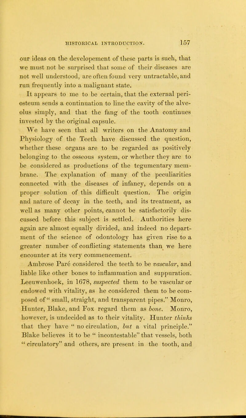 our ideas on the developement of these parts is such, that we must not he surprised that some of their diseases are not well understood, are often found very untractable, and run frequently into a malignant state. It appears to me to be certain, that the external peri- osteum sends a continuation to line the cavity of the alve- olus simply, and that the fang of the tooth continues invested by the original capsule. We have seen that all writers on the Anatomy and Physiology of the Teeth have discussed the question, whether these organs are to be regarded as positively belonging to the osseous system, or whether they are to be considered as productions of the tegumentary mem- brane. The explanation of many of the peculiarities connected with the diseases of infancy, depends on a proper solution of this difficult question. The origin and nature of decay in the teeth, and its treatment, as well as many other points, cannot be satisfactorily dis- cussed before this subject is settled. Authorities here again are almost equally divided, and indeed no depart- ment of the science of odontology has given rise to a greater number of conflicting statements than we here encounter at its very commencement. Ambrose Pare considered the teeth to be vascular, and liable like other bones to inflammation and suppuration. Leeuwenhoek, in 1678, suspected them to be vascular or endowed with vitality, as he considered them to be com- posed of small, straight, and transparent pipes. Monro, Hunter, Blake, and Fox regard them as bone. Monro, however, is undecided as to their vitality. Hunter thinks that they have  no circulation, but a vital principle. Blake believes it to be  incontestable that vessels, both  circulatory and others, are present in the tooth, and