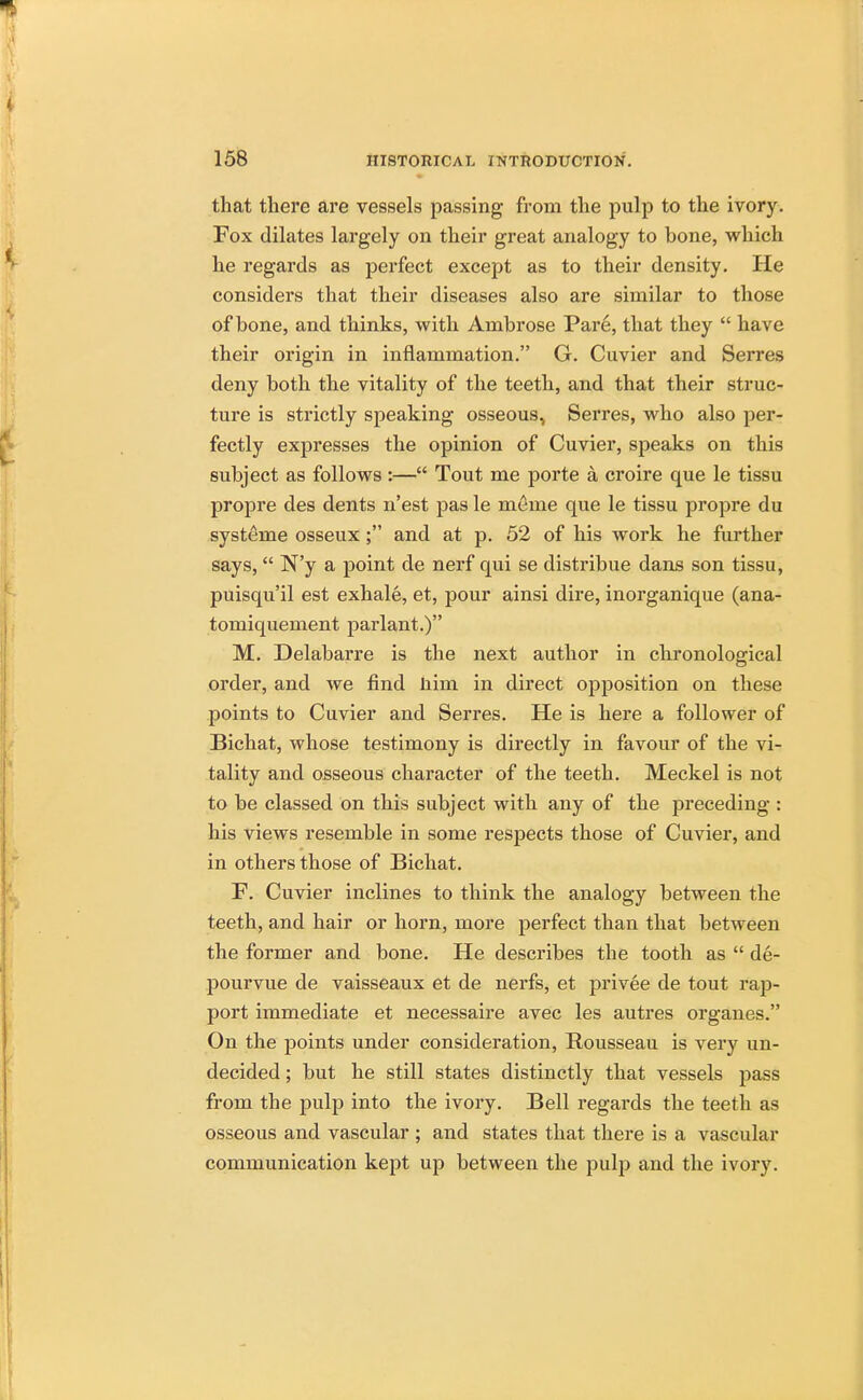 that there are vessels passing from the pulp to the ivory. Fox dilates largely on their great analogy to bone, which he regards as perfect except as to their density. He considers that their diseases also are similar to those of hone, and thinks, with Ambrose Pare, that they  have their origin in inflammation. G. Cuvier and Serres deny both the vitality of the teeth, and that their struc- ture is strictly speaking osseous, Serres, who also per- fectly expresses the opinion of Cuvier, speaks on this subject as follows :— Tout me porte a croire que le tissu propre des dents n'est pas le merae que le tissu propre du systeme osseux ; and at p. 52 of his work he further says, N'y a point de nerf qui se distribue dans son tissu, puisqu'il est exhale, et, pour ainsi dire, inorganique (ana- tomiquement parlant.) M. Delabarre is the next author in chronological order, and we find nim in direct opposition on these points to Cuvier and Serres. He is here a follower of Bichat, whose testimony is directly in favour of the vi- tality and osseous character of the teeth. Meckel is not to be classed on this subject with any of the preceding : his views resemble in some respects those of Cuvier, and in others those of Bichat. F. Cuvier inclines to think the analogy between the teeth, and hair or horn, more perfect than that between the former and bone. He describes the tooth as  de- pourvue de vaisseaux et de nerfs, et privee de tout rap- port immediate et necessaire avec les autres organes. On the points under consideration, Rousseau is very un- decided ; but he still states distinctly that vessels pass from the pulp into the ivory. Bell regards the teeth as osseous and vascular ; and states that there is a vascular communication kept up between the pulp and the ivory.