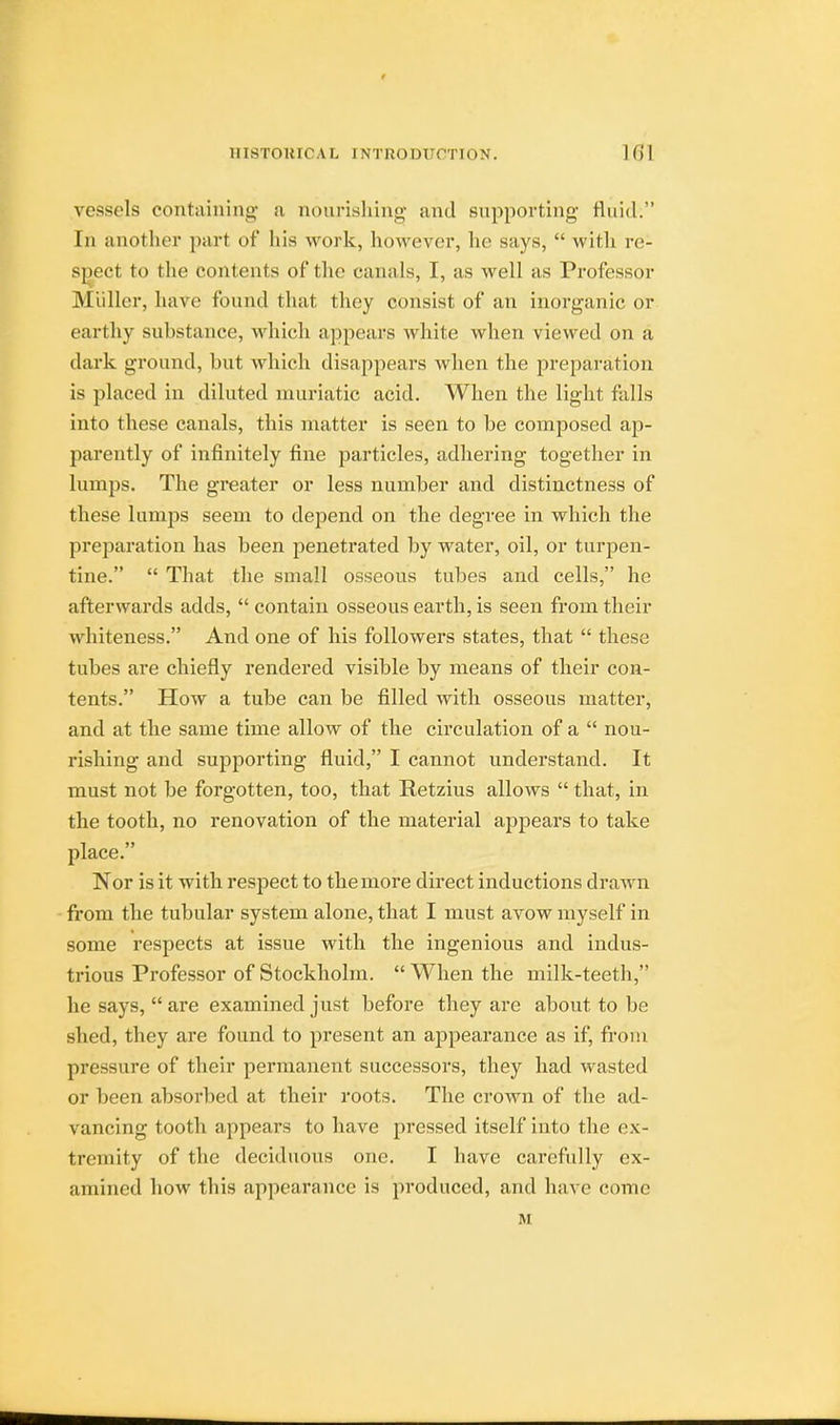 vessels containing- a nourishing and supporting- fluid. In another part of his work, however, he says,  with re1 spect to the contents of the canals, I, as well as Professor Midler, have found that they consist of an inorganic or earthy substance, which appears white when viewed on a dark ground, but which disappears when the preparation is placed in diluted muriatic acid. When the light falls into these canals, this matter is seen to be composed ap- parently of infinitely fine particles, adhering together in lumps. The greater or less number and distinctness of these lumps seem to depend on the degree in which the preparation has been penetrated by water, oil, or turpen- tine.  That the small osseous tubes and cells, he afterwards adds,  contain osseous earth, is seen from their whiteness. And one of his followers states, that  these tubes are chiefly rendered visible by means of their con- tents. How a tube can be filled with osseous matter, and at the same time allow of the circulation of a  nou- rishing and supporting fluid, I cannot understand. It must not be forgotten, too, that Retzius allows  that, in the tooth, no renovation of the material appears to take place. Nor is it with respect to the more direct inductions drawn from the tubular system alone, that I must avow myself in some respects at issue with the ingenious and indus- trious Professor of Stockholm.  When the milk-teeth, he says,  are examined just before they are about to be shed, they are found to present an appearance as if, from pressure of their permanent successors, they had wasted or been absorbed at their roots. The crown of the ad- vancing tooth appears to have pressed itself into the ex- tremity of the deciduous one. I have carefully ex- amined how this appearance is produced, and have come M