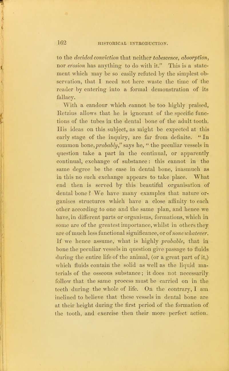 to the decided conviction that neither tabescence, absorption, nor erosion has anything to do with it. Tins is a state- ment which may be so easily refuted by the simplest ob- servation, that I need not here waste the time of the reader by entering into a formal demonstration of its fallacy. With a candour which cannot be too highly praised, Retzius allows that he is ignorant of the specific func- tions of the tubes in the dental bone of the adult tooth. His ideas on this subject, as might be expected at this early stage of the inquiry, are far from definite.  In common bone,probably, says he,  the peculiar vessels in question take a part in the continual, or apparently continual, exchange of substance: this cannot in the same degree be the case in dental bone, inasmuch as in this no such exchange appears to take place. What end then is served by this beautiful organisation of dental bone ? We have many examples that nature or- ganises structures which have a close affinity to each other according to one and the same plan, and hence we have, in different parts or organisms, formations, which in some are of the greatest importance, whilst in others they are of much less functional significance, or of none whatever. If we hence assume, what is highly probable, that in bone the peculiar vessels in question give passage to fluids during the entire life of the animal, (or a great part of it,) which fluids contain the solid as well as the liquid ma- terials of the osseous substance; it does not necessarily follow that the same process must be carried on in the teeth during the whole of life. On the contrary, I am inclined to believe that these vessels in dental bone are at their height during the first period of the formation of the tooth, and exercise then their more perfect action.