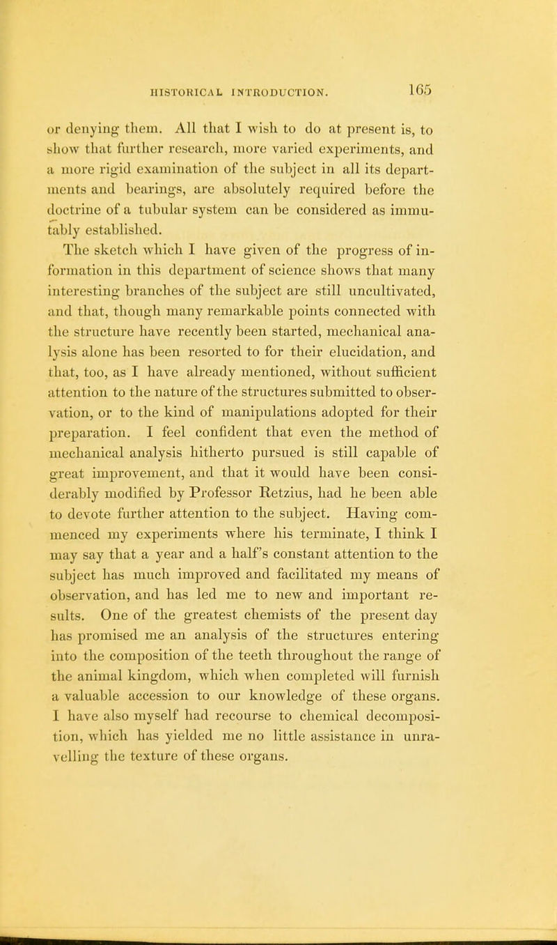 or denying them. All that I wish to do at present is, to show that further research, more varied experiments, and a more rigid examination of the subject in all its depart- ments and bearings, are absolutely required before the doctrine of a tubular system can be considered as immu- tably established. The sketch which I have given of the progress of in- formation in this department of science shows that many interesting branches of the subject are still uncultivated, and that, though many remarkable points connected with the structure have recently been started, mechanical ana- lysis alone has been resorted to for their elucidation, and that, too, as I have already mentioned, without sufficient attention to the nature of the structures submitted to obser- vation, or to the kind of manipulations adopted for their preparation. I feel confident that even the method of mechanical analysis hitherto pursued is still capable of great improvement, and that it would have been consi- derably modified by Professor Retzius, had he been able to devote further attention to the subject. Having com- menced my experiments where his terminate, I think I may say that a year and a half's constant attention to the subject has much improved and facilitated my means of observation, and has led me to new and important re- sults. One of the greatest chemists of the present day has promised me an analysis of the structures entering into the composition of the teeth throughout the range of the animal kingdom, which when completed will furnish a valuable accession to our knowledge of these organs. I have also myself had recourse to chemical decomposi- tion, which has yielded me no little assistance in unra- velling the texture of these organs.