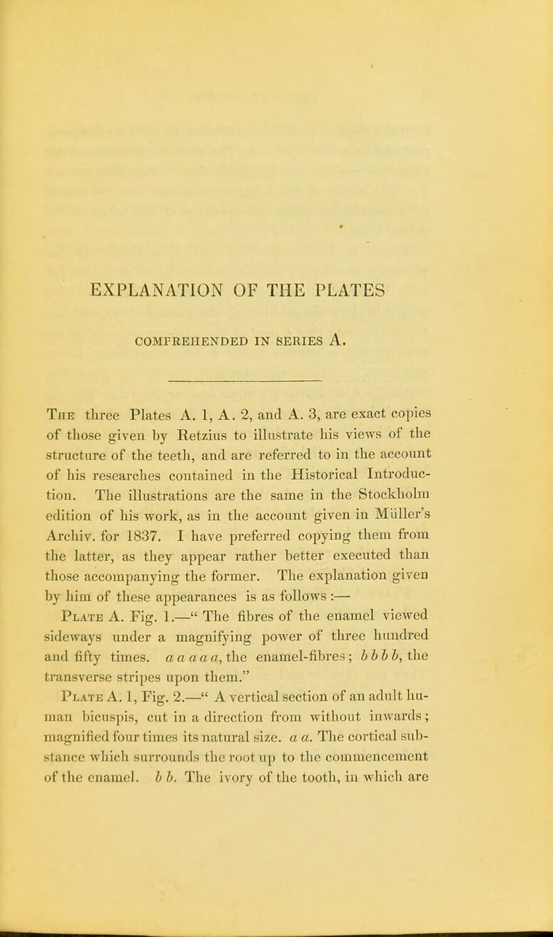 COMPREHENDED IN SERIES A. The three Plates A. 1, A. 2, and A. 3, are exact copies of those given by Retzius to illustrate his views of the structure of the teeth, and are referred to in the account of his researches contained in the Historical Introduc- tion. The illustrations are the same in the Stockholm edition of his work, as in the account given in Midler's Archiv. for 1837. I have preferred copying them from the latter, as they appear rather better executed than those accompanying the former. The explanation given by him of these appearances is as follows :— Plate A. Fig. 1.— The fibres of the enamel viewed sideways under a magnifying power of three hundred and fifty times, a a a a a, the enamel-fibres ; bbbb, the transverse stripes upon them. Plate A. 1, Fig. 2.— A vertical section of an adult hu- man bicuspis, cut in a direction from without inwards; magnified four times its natural size, a a. The cortical sub- stance which surrounds the root up to the commencement of the enamel, b b. The ivory of the tooth, in which are