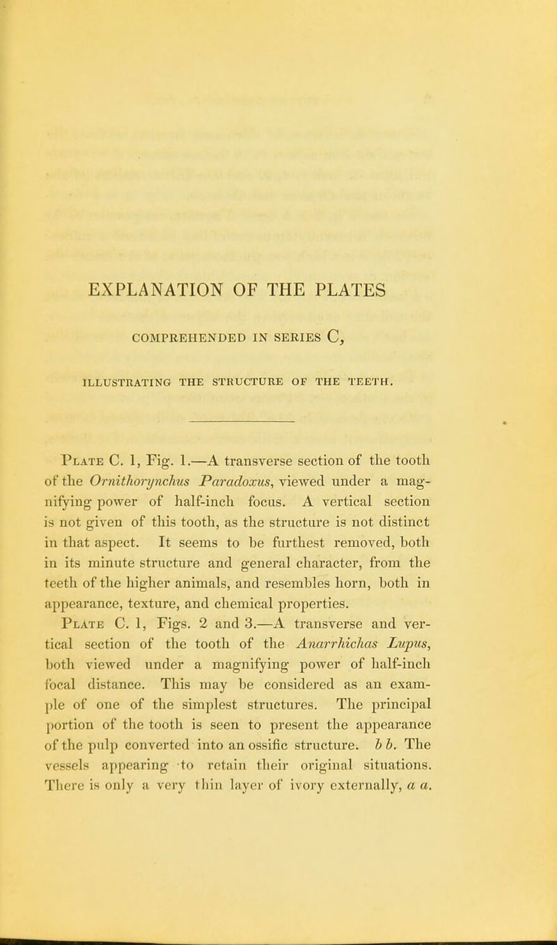 COMPREHENDED IN SERIES C, ILLUSTRATING THE STRUCTURE OF THE TEETH. Plate C. 1, Fig. 1.—A transverse section of the tootli of the Ornithorynchus Paradoxus, viewed under a mag- nifying power of half-inch focus. A vertical section is not given of this tooth, as the structure is not distinct in that aspect. It seems to be furthest removed, both in its minute structure and general character, from the teeth of the higher animals, and resembles horn, both in appearance, texture, and chemical properties. Plate C. 1, Figs. 2 and 3.—A transverse and ver- tical section of the tooth of the Anarrhichas Lupus, both viewed under a magnifying power of half-inch focal distance. This may be considered as an exam- ple of one of the simplest structures. The principal portion of the tooth is seen to present the appearance of the pulp converted into an ossific structure, b b. The vessels appearing to retain their original situations. There is only a very thin layer of ivory externally, a a.