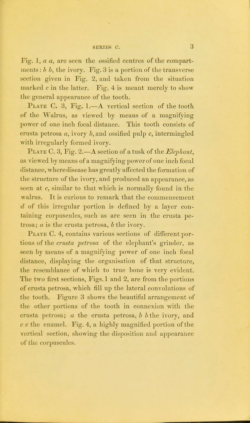 Fig. 1, a a, are seen the ossified centres of the compart- ments : b b, the ivory. Fig. 3 is a portion of the transverse section given in Fig. 2, and taken from the situation marked c in the latter. Fig. 4 is meant merely to show the general appearance of the tooth, Plate C. 3, Fig. 1.—A vertical section of the tooth of the Walrus, as viewed by means of a magnifying power of one inch focal distance. This tooth consists of crusta petrosa a, ivory b, and ossified pulp c, intermingled with irregularly formed ivory. Plate C. 3, Fig. 2.—A section of a tusk of the Elephant, as viewed by means of a magnifying power of one inch focal distance, Avhere disease has greatly affected the formation of the structure of the ivory, and produced an appearance, as seen at c, similar to that which is normally found in the walrus. It is curious to remark that the commencement d of this irregular portion is defined by a layer con- taining corpuscules, such as are seen in the crusta pe- trosa; a is the crusta petrosa, b the ivory. Plate C. 4, contains various sections of different por- tions of the crusta petrosa of the elephant's grinder, as seen by means of a magnifying power of one inch focal distance, displaying the organisation of that structure, the resemblance of which to true bone is very evident. The two first sections, Figs. 1 and 2, are from the portions of crusta petrosa, which fill up the lateral convolutions of the tooth. Figure 3 shows the beautiful arrangement of the other portions of the tooth in connexion with the crusta petrosa; a the crusta petrosa, b J the ivory, and c c the enamel. Fig. 4, a highly magnified portion of the vertical section, showing the disposition and appearance of the corpuscules.