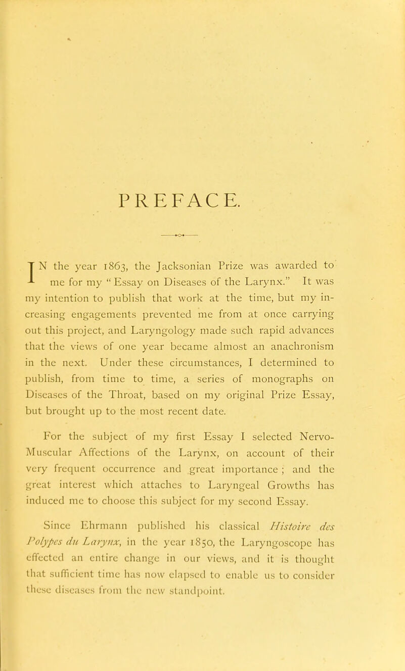 PREFACE. IN the year 1863, the Jacksonian Prize was awarded to me for my  Essay on Diseases of the Larynx. It was my intention to publish that work at the time, but my in- creasing engagements prevented me from at once carrying out this project, and Laryngology made such rapid advances that the views of one year became almost an anachronism in the next. Under these circumstances, I determined to publish, from time to time, a series of monographs on Diseases of the Throat, based on my original Prize Essay, but brought up to the most recent date. For the subject of my first Essay I selected Nervo- Muscular Affections of the Larynx, on account of their very frequent occurrence and great importance ; and the great interest which attaches to Laryngeal Growths has induced me to choose this subject for my second Essay. Since Ehrmann published his classical Histoirc des Polypes du Larynx, in the year 1850, the Laryngoscope has effected an entire change in our views, and it is thought that sufficient time has now elapsed to enable us to consider these diseases from the new standpoint.