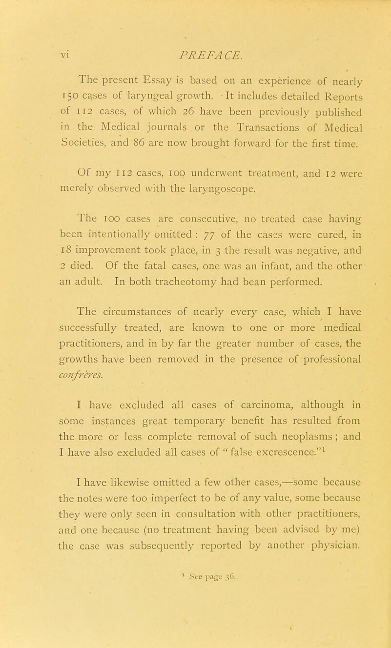 The present Essay is based on an experience of nearly 150 cases of laryngeal growth. It includes detailed Reports of 112 cases, of which 26 have been previously published in the Medical journals or the Transactions of Medical Societies, and 86 are now brought forward for the first time. Of my 112 cases, 100 underwent treatment, and 12 were merely observed with the laryngoscope. The 100 cases are consecutive, no treated case having been intentionally omitted : 77 of the cases were cured, in 18 improvement took place, in 3 the result was negative, and 2 died. Of the fatal cases, one was an infant, and the other an adult. In both tracheotomy had bean performed. The circumstances of nearly every case, which I have successfully treated, are known to one or more medical practitioners, and in by far the greater number of cases, the growths have been removed in the presence of professional confreres. I have excluded all cases of carcinoma, although in some instances great temporary benefit has resulted from the more or less complete removal of such neoplasms ; and I have also excluded all cases of  false excrescence.1 I have likewise omitted a few other cases,—some because the notes were too imperfect to be of any value, some because they were only seen in consultation with other practitioners, and one because (no treatment having been advised by me) the case was subsequently reported by another physician. 1 Sec page 36. 1