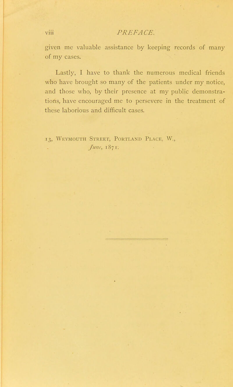 given me valuable assistance by keeping records of many of my cases. Lastly, I have to thank the numerous medical friends who have brought so many of the patients under my notice, and those who, by their presence at my public demonstra- tions, have encouraged me to persevere in the treatment of these laborious and difficult cases. 13, Weymouth Street, Portland Place. W., June, 1871: