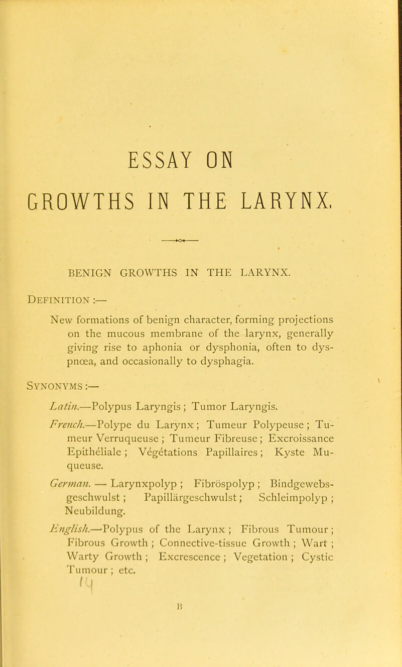 ESSAY ON GROWTHS IN THE LARYNX, BENIGN GROWTHS IN THE LARYNX. Definition :— New formations of benign character, forming projections on the mucous membrane of the larynx, generally giving rise to aphonia or dysphonia, often to dys- pncea, and occasionally to dysphagia. Synonyms :— Latin.—Polypus Laryngis ; Tumor Laryngis. French.—Polype du Larynx ; Tumeur Polypeuse ; Tu- meur Verruqueuse ; Tumeur Fibreuse ; Excroissance EpLtheliale; Vegetations Papillaires; Kyste Mu- queuse. German. — Larynxpolyp ; Fibrospolyp ; Bindgewebs- geschwulst; Papillargeschwulst; Schleimpolyp ; Neubildung. English.—'Polypus of the Larynx ; Fibrous Tumour ; Fibrous Growth ; Connective-tissue Growth ; Wart ; Warty Growth ; Excrescence ; Vegetation ; Cystic Tumour ; etc. I!