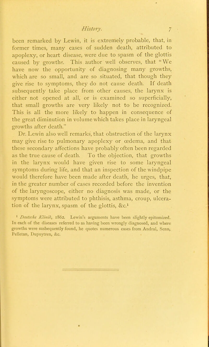 been remarked by Levvin, it is extremely probable, that, in former times, many cases of sudden death, attributed to apoplexy, or heart disease, were due to spasm of the glottis caused by growths. This author well observes, that We have now the opportunity of diagnosing many growths, which are so small, and are so situated, that though they give rise to symptoms, they do not cause death. If death subsequently take place from other causes, the larynx is either not opened at all, or is examined so superficially, that small growths are very likely not to be recognized. This is all the more likely to happen in consequence of the great diminution in volume which takes place in laryngeal growths after death. Dr. Lewin also well remarks, that obstruction of the larynx may give rise to pulmonary apoplexy or cedema, and that these secondary affections have probably often been regarded as the true cause of death. To the objection, that growths in the larynx would have given rise to some laryngeal symptoms during life, and that an inspection of the windpipe would therefore have been made after death, he urges, that, in the greater number of cases recorded before the invention of the laryngoscope, either no diagnosis was made, or the symptoms were attributed to phthisis, asthma, croup, ulcera- tion of the larynx, spasm of the glottis, &C.1 1 Deutsche KJinik, 1862. Lewin's arguments have been slightly epitomized. In each of the diseases referred to as having been wrongly diagnosed, and where growths were susbequently found, he quotes numerous cases from Andral, Senn, Pelletan, Dupuytren, &c. >