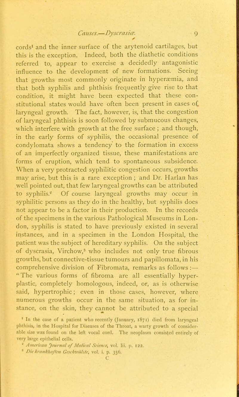 cords1 and the inner surface of the arytenoid cartilages, but this is the exception. Indeed, both the diathetic conditions referred to, appear to exercise a decidedly antagonistic influence to the development of new formations. Seeing that growths most commonly originate in hyperemia, and that both syphilis and phthisis frequently give rise to that condition, it might have been expected that these con- stitutional states would have often been present in cases of laryngeal growth. The fact, however, is, that the congestion of laryngeal phthisis is soon followed by submucous changes, which interfere with growth at the free surface ; and though, in the early forms of syphilis, the occasional presence of condylomata shows a tendency to the formation in excess of an imperfectly organized tissue, these manifestations are forms of eruption, which tend to spontaneous subsidence. When a very protracted syphilitic congestion occurs, growths may arise, but this is a rare exception ; and Dr. Harlan has well pointed out, that few laryngeal growths can be attributed to syphilis.'2 Of course laryngeal growths may occur in syphilitic persons as they do in the healthy, but syphilis does not appear to be a factor in their production. In the records of the specimens in the various Pathological Museums in Lon- don, syphilis is stated to have previously existed in several instances, and in a specimen in the London Hospital, the patient was the subject of hereditary syphilis. On the subject of dyscrasia, Virchow,3 who includes not only true fibrous growths, but connective-tissue tumours and papillomata, in his comprehensive division of Fibromata, remarks as follows :—  The various forms of fibroma are all essentially hyper- plastic, completely homologous, indeed, or, as is otherwise said, hypertrophic; even in those cases, however, where numerous growths occur in the same situation, as for in- stance, on the skin, they cannot be attributed to a special 1 In the case of a patient who recently (January, 1871) died from laryngeal phthisis, in the Hospital for Diseases of the Throat, a warty growth of Consider- able size was found on the left vocal cord. The neoplasm consisted entirely of very large epithelial cells. a American 'Journal of Medical Science, vol. lii. p. 122. 3 Die krankhaflcn Gcsclnviihte, vol. i. p. 356. C