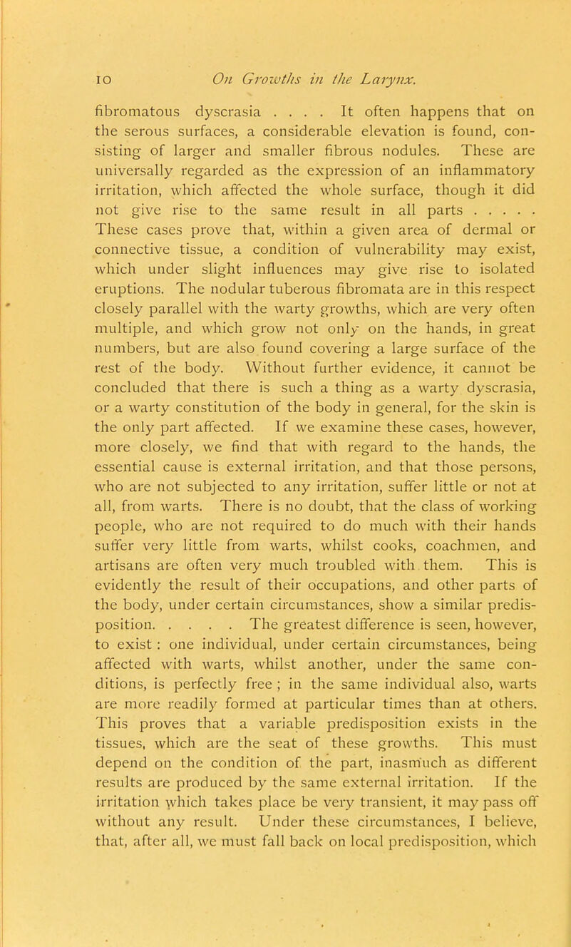fibromatous dyscrasia .... It often happens that on the serous surfaces, a considerable elevation is found, con- sisting of larger and smaller fibrous nodules. These are universally regarded as the expression of an inflammatory irritation, which affected the whole surface, though it did not give rise to the same result in all parts These cases prove that, within a given area of dermal or connective tissue, a condition of vulnerability may exist, which under slight influences may give rise to isolated eruptions. The nodular tuberous fibromata are in this respect closely parallel with the warty growths, which are very often multiple, and which grow not only on the hands, in great numbers, but are also found covering a large surface of the rest of the body. Without further evidence, it cannot be concluded that there is such a thing as a warty dyscrasia, or a warty constitution of the body in general, for the skin is the only part affected. If we examine these cases, however, more closely, we find that with regard to the hands, the essential cause is external irritation, and that those persons, who are not subjected to any irritation, suffer little or not at all, from warts. There is no doubt, that the class of working people, who are not required to do much with their hands suffer very little from warts, whilst cooks, coachmen, and artisans are often very much troubled with them. This is evidently the result of their occupations, and other parts of the body, under certain circumstances, show a similar predis- position The greatest difference is seen, however, to exist: one individual, under certain circumstances, being affected with warts, whilst another, under the same con- ditions, is perfectly free ; in the same individual also, warts are more readily formed at particular times than at others. This proves that a variable predisposition exists in the tissues, which are the seat of these growths. This must depend on the condition of the part, inasmuch as different results are produced by the same external irritation. If the irritation which takes place be very transient, it may pass off without any result. Under these circumstances, I believe, that, after all, we must fall back on local predisposition, which