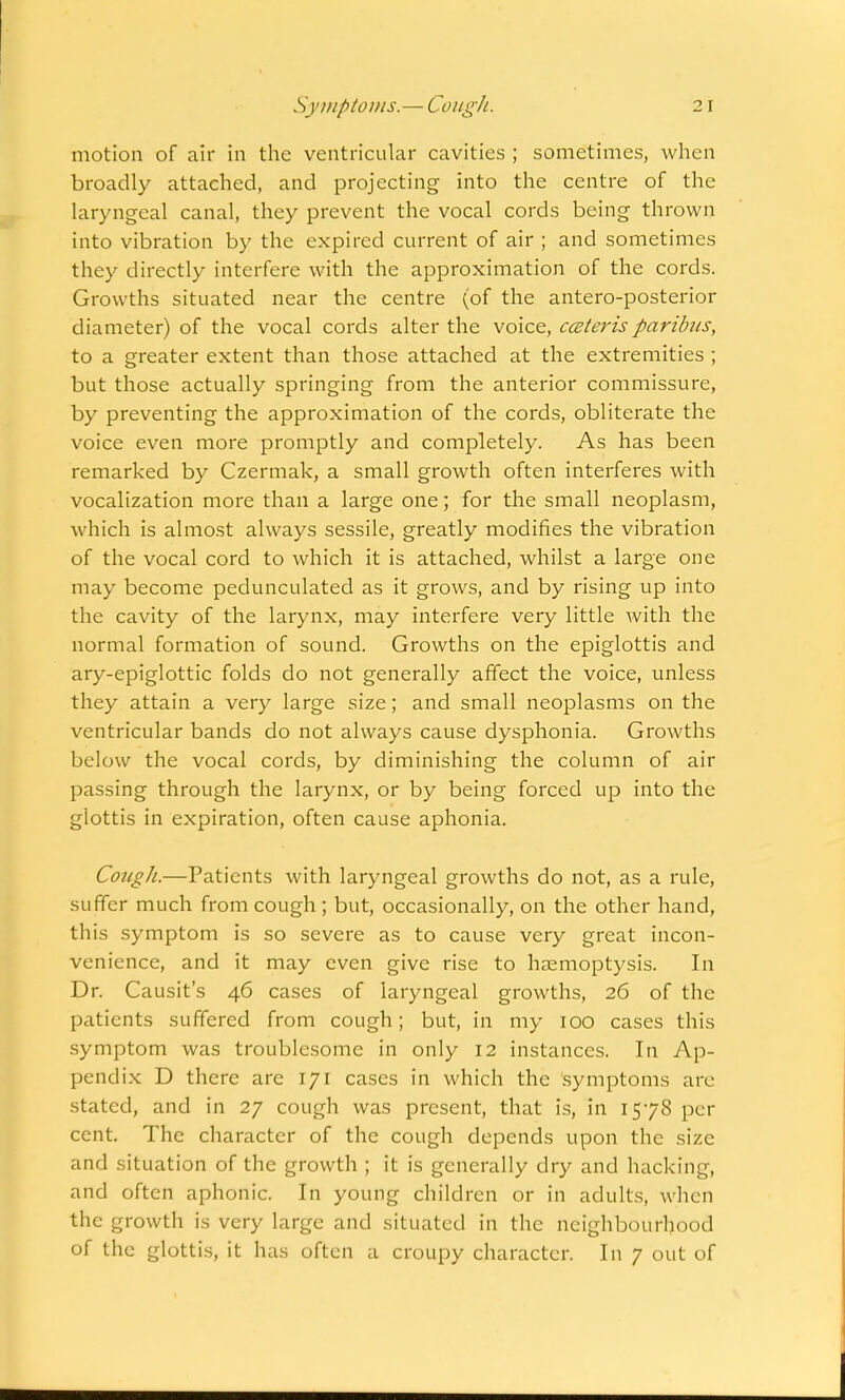 Symptoms.—Cough. 2 I motion of air in the ventricular cavities ; sometimes, when broadly attached, and projecting into the centre of the laryngeal canal, they prevent the vocal cords being thrown into vibration by the expired current of air ; and sometimes they directly interfere with the approximation of the cords. Growths situated near the centre (of the antero-posterior diameter) of the vocal cords alter the voice, cceterisparibus, to a greater extent than those attached at the extremities ; but those actually springing from the anterior commissure, by preventing the approximation of the cords, obliterate the voice even more promptly and completely. As has been remarked by Czermak, a small growth often interferes with vocalization more than a large one; for the small neoplasm, which is almost always sessile, greatly modifies the vibration of the vocal cord to which it is attached, whilst a large one may become pedunculated as it grows, and by rising up into the cavity of the larynx, may interfere very little with the normal formation of sound. Growths on the epiglottis and ary-epiglottic folds do not generally affect the voice, unless they attain a very large size; and small neoplasms on the ventricular bands do not always cause dysphonia. Growths below the vocal cords, by diminishing the column of air passing through the larynx, or by being forced up into the glottis in expiration, often cause aphonia. Cough.—Patients with laryngeal growths do not, as a rule, suffer much from cough; but, occasionally, on the other hand, this symptom is so severe as to cause very great incon- venience, and it may even give rise to haemoptysis. In Dr. Causit's 46 cases of laryngeal growths, 26 of the patients suffered from cough; but, in my 100 cases this symptom was troublesome in only 12 instances. In Ap- pendix D there are 171 cases in which the symptoms are stated, and in 27 cough was present, that is, in 1578 per cent. The character of the cough depends upon the size and situation of the growth ; it is generally dry and hacking, and often aphonic. In young children or in adults, when the growth is very large and situated in the neighbourhood