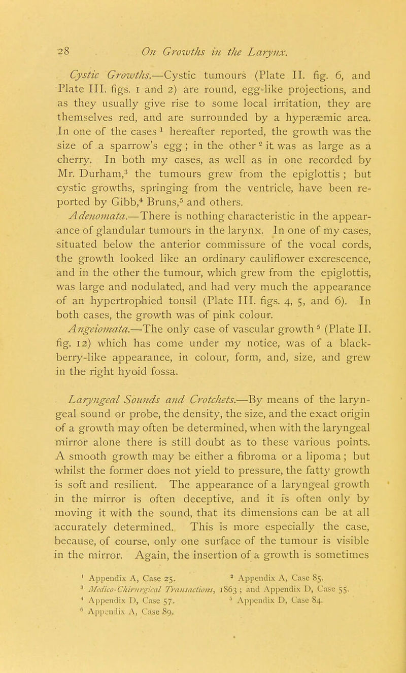 Cystic Groivtlis.—Cystic tumours (Plate II. fig. 6, and Plate III. figs, i and 2) are round, egg-like projections, and as they usually give rise to some local irritation, they are themselves red, and are surrounded by a hyperasmic area. In one of the cases 1 hereafter reported, the growth was the size of a sparrow's egg; in the other2 it was as large as a cherry. In both my cases, as well as in one recorded by Mr. Durham,3 the tumours grew from the epiglottis ; but cystic growths, springing from the ventricle, have been re- ported by Gibb,4 Bruns,5 and others. Adenomata.—There is nothing characteristic in the appear- ance of glandular tumours in the larynx. In one of my cases, situated below the anterior commissure of the vocal cords, the growth looked like an ordinary cauliflower excrescence, and in the other the tumour, which grew from the epiglottis, was large and nodulated, and had very much the appearance of an hypertrophied tonsil (Plate III. figs. 4, 5, and 6). In both cases, the growth was of pink colour. Angeioniata.—The only case of vascular growth5 (Plate II. fig. 12) which has come under my notice, was of a black- berry-like appearance, in colour, form, and, size, and grew in the right hyoid fossa. Laryngeal Sounds and Crotchets.—By means of the laryn- geal sound or probe, the density, the size, and the exact origin of a growth may often be determined, when with the laryngeal mirror alone there is still doubt as to these various points. A smooth growth may be either a fibroma or a lipoma; but whilst the former does not yield to pressure, the fatty growth is soft and resilient. The appearance of a laryngeal growth in the mirror is often deceptive, and it is often only by moving it with the sound, that its dimensions can be at all accurately determined. This is more especially the case, because, of course, only one surface of the tumour is visible in the mirror. Again, the insertion of a growth is sometimes 1 Appendix A, Case 25.  Appendix A, Case 85. 3 Medko-TZhintrgical Transactions, 1S63 ; and Appendix D, Case 55. 4 Appendix D, Case 57. 3 Appendix D, Case S4. r' Appendix A, Case £9..