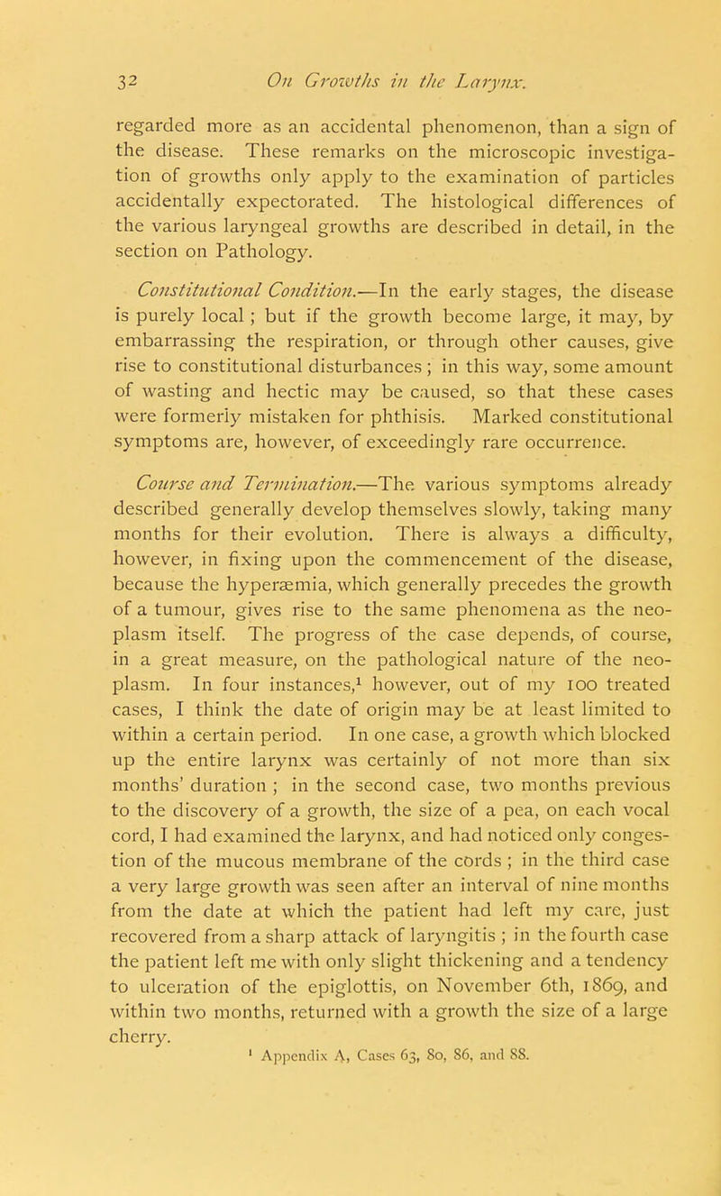 regarded more as an accidental phenomenon, than a sign of the disease. These remarks on the microscopic investiga- tion of growths only apply to the examination of particles accidentally expectorated. The histological differences of the various laryngeal growths are described in detail, in the section on Pathology. Constitutional Condition.—In the early stages, the disease is purely local; but if the growth become large, it may, by embarrassing the respiration, or through other causes, give rise to constitutional disturbances ; in this way, some amount of wasting and hectic may be caused, so that these cases were formerly mistaken for phthisis. Marked constitutional symptoms are, however, of exceedingly rare occurrence. Course and Termination.—The various symptoms already described generally develop themselves slowly, taking many months for their evolution. There is always a difficulty, however, in fixing upon the commencement of the disease, because the hyperaemia, which generally precedes the growth of a tumour, gives rise to the same phenomena as the neo- plasm itself. The progress of the case depends, of course, in a great measure, on the pathological nature of the neo- plasm. In four instances,1 however, out of my 100 treated cases, I think the date of origin may be at least limited to within a certain period. In one case, a growth which blocked up the entire larynx was certainly of not more than six months' duration ; in the second case, two months previous to the discovery of a growth, the size of a pea, on each vocal cord, I had examined the larynx, and had noticed only conges- tion of the mucous membrane of the cords ; in the third case a very large growth was seen after an interval of nine months from the date at which the patient had left my care, just recovered from a sharp attack of laryngitis ; in the fourth case the patient left me with only slight thickening and a tendency to ulceration of the epiglottis, on November 6th, 1869, and within two months, returned with a growth the size of a large cherry. 1 Appendix A. Cases 63, 80, 86, and SS.