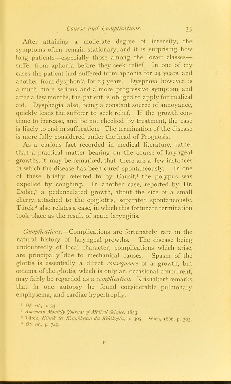 After attaining a moderate degree of intensity, the symptoms often remain stationary, and it is surprising how long patients—especially those among the lower classes— suffer from aphonia before they seek relief. In one of my cases the patient had suffered from aphonia for 24 years, and another from dysphonia for 23 years. Dyspnoea, however, is a much more serious and a more progressive symptom, and after a few months, the patient is obliged to apply for medical aid. Dysphagia also, being a constant source of annoyance, quickly leads the sufferer to seek relief. If the growth con- tinue to increase, and be not checked by treatment, the case is likely to end in suffocation. The termination of the disease is more fully considered under the head of Prognosis. As a curious fact recorded in medical literature, rather than a practical matter bearing on the course of laryngeal growths, it may be remarked, that there are a few instances in which the disease has been cured spontaneously. In one of these, briefly referred to by Causit,1 the polypus was expelled by coughing. In another case, reported by Dr. Dobie,2 a pedunculated growth, about the size of a small cherry, attached to the epiglottis, separated spontaneously. Tiirck 3 also relates a case, in which this fortunate termination took place as the result of acute laryngitis. Complications.—Complications are fortunately rare in the natural history of laryngeal growths. The disease being undoubtedly of local character, complications which arise, are principally due to mechanical causes. Spasm of the glottis is essentially a direct consequence of a growth, but oedema of the glottis, which is only an occasional concurrent, may fairly be regarded as a complication. Krishaber4 remarks that in one autopsy he found considerable pulmonary emphysema, and cardiac hypertrophy. 1 Op. cit., p. 33. 3 American Monthly Journal of Medical Science, 1853. 3 T.iirck, Klinik dcr Krankluilen des Kehlkopfes, p, 305. Wicn, 1866, p. 305. * Ofi. cit., p. 740. I'