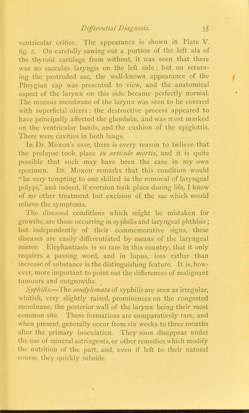 ventricular orifice. The appearance is shown in Plate V. fig-. 2. On carefully sawing out a portion of the left ala of the thyroid cartilage from without, it was seen that there w as no sacculus laryngis on the left side ; but on return- ing the protruded sac, the well-known appearance of the Phrygian cap was presented to view, and the anatomical aspect of the larynx on this side became perfectly normal. The mucous membrane of the larynx was seen to be covered with superficial ulcers : the destructive process appeared to have principally affected the glandulae, and was most marked on the ventricular bands, and the cushion of the epiglottis. There were cavities in both lungs. In Dr. Moxon's case, there is every reason to believe that the prolapse took place in articulo mortis, and it is quite possible that such may have been the case in my own specimen. Dr. Moxon remarks that this condition would  be very tempting to one skilled in the removal of laryngeal polypi, and indeed, if eversion took place during life, I know of no other treatment but excision of the sac which would relieve the symptoms. The diseased conditions which might be mistaken for growths, are those occurring in syphilis and laryngeal phthisis ; but independently of their commemorative signs, these diseases are easily differentiated by means of the laryngeal mirror. Elephantiasis is so rare in this country, that it only requires a passing word, and in lupus, loss rather than increase of substance is the distinguishing feature. It is, how- ever, more important to point out the differences of malignant tumours and outgrowths. Syphilis.—The condylomata of syphilis are seen as irregular, whitish, very slightly raised, prominences on the congested membrane, the posterior wall of the larynx being their most common site. These formations are comparatively rare, and when present, generally occur from six weeks to three months after the primary inoculation. They soon disappear under the use of mineral astringents, or other remedies which modify the nutrition of the part, and, even if left to their natural course, they quickly subside.